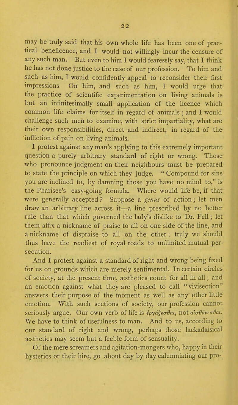 may be truly said that his own whole life has been one of prac- tical beneficence, and I would not willingly incur the censure of any such man. But even to him I would fearessly say, that I think he has not done justice to the case of our profession. To him and such as him, I would confidently appeal to reconsider their first impressions On him, and such as him, I would urge that the practice of scientific experimentation on living animals is but an infinitesimally small application of the licence which common life claims for itself in regard of animals ; and I would challenge such men to examine, with strict impartiality, what are their own responsibilities, direct and indirect, in regard of the 'infliction of pain on living animals. I protest against any man's applying to this extremely important question a purely arbitrary standard of right or wrong. Those who pronounce judgment on their neighbours must be prepared to state the principle on which they judge.  Compound for sins you are inclined to, by damning those you have no mind to, is' the Pharisee's easy-going formula. Where would life be, if that were generally accepted ? Suppose a ge7ius of action; let men draw an arbitrary line across it—a line prescribed by no better rule than that which governed the lady's dislike to Dr. Fell; let them affix a nickname of praise to all on one side of the line, and a nickname of dispraise to all on the other: truly we should thus have the readiest of royal roads to unlimited mutual per- secution. And I protest against a standard of right and wrong being fixed for us on grounds which are merely sentimental. In certain circles of society, at the present time, esthetics count for all in all; and an emotion against what they are pleased to call vivisection' answers their purpose of the moment as well as any other little emotion. With such sections of society, our profession cannot seriously argue. Our own verb of life is ipya^taOai, not alaBaveaOai. We have to think of usefulness to man. And to us, according to our standard of right and wrong, perhaps those lackadaisical aesthetics may seem but a feeble form of sensuality. Of the mere screamers and agitation-mongers who, happy in their hysterics or their hire, go about day by day calumniating our pro-