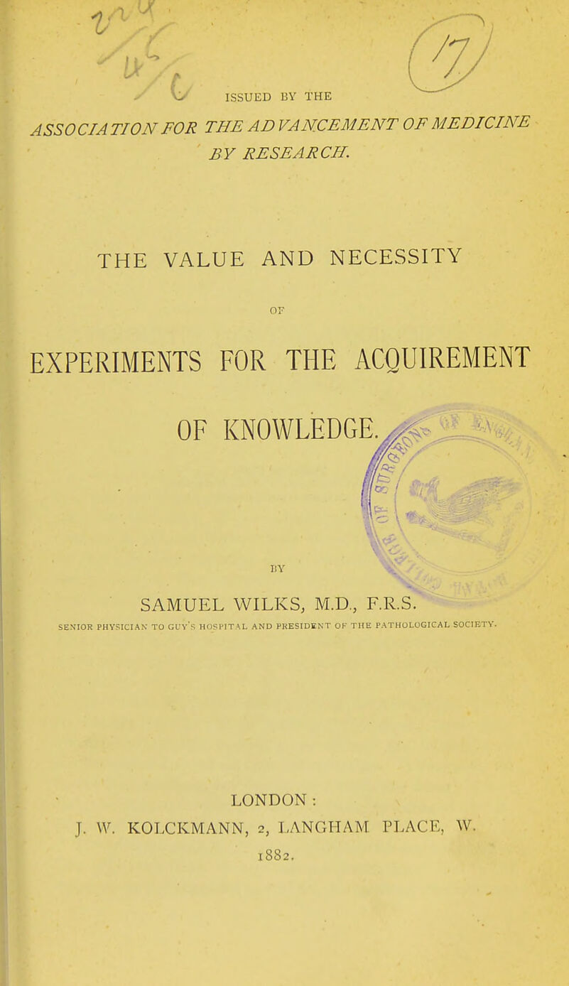 ASSOCIA TION FOR THE AD VAN.CEMENT OF MEDICINE BY RESEARCH. THE VALUE AND NECESSITY OF EXPERIMENTS FOR THE ACQUIREMENT OF KNOWLEDGE.^<. BY SAMUEL WILKS, M.D., F.R.S. SENIOR PHVSICIAK TO GL'v's HOSl'ITM. AND PRESIDENT OK THE PATHOLOGICAL SOCIETY. LONDON: J. \V. KOLCKMANN, 2, LANGHAM PLACE, W. 1882.