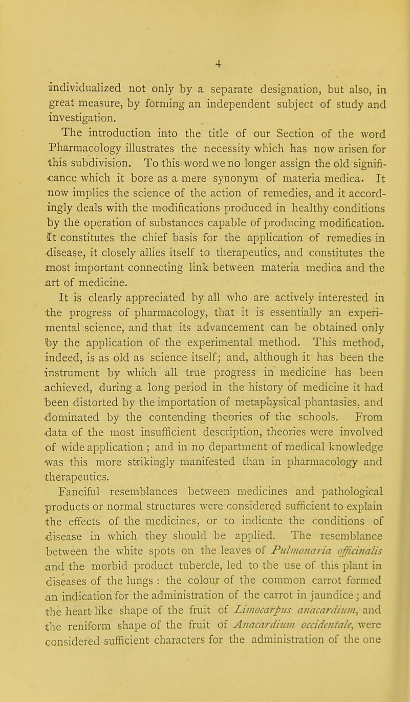 individualized not only by a separate designation, but also, in great measure, by forming an independent subject of study and investigation. The introduction into the title of our Section of the word Pharmacology illustrates the necessity which has now arisen for this subdivision. To this word we no longer assign the old signifi- ■cance which it bore as a mere synonym of materia medica. It now implies the science of the action of remedies, and it accord- ingly deals with the modifications produced in healthy conditions by the operation of substances capable of producing modification. It constitutes the chief basis for the application of remedies in •disease, it closely allies itself to therapeutics, and constitutes the most important connecting link between materia medica and the •art of medicine. It is clearly appreciated by all who are actively interested in the progress of pharmacology, that it is essentially an experi- mental science, and that its advancement can be obtained only by the application of the experimental method. This method, indeed, is as old as science itself j and, although it has been the instrument by which all true progress in medicine has been achieved, during a long period in the history of medicine it had been distorted by the importation of metaphysical phantasies, and •dominated by the contending theories of the schools. From ■data of the most insufficient description, theories were involved of wide application; and in no department of medical knowledge was this more strikingly manifested than in pharmacology and therapeutics. Fanciful resemblances between medicines and pathological products or normal structures were considered sufficient to explain the effects of the medicines, or to indicate the conditions of •disease in which they should be applied. The resemblance between the white spots on the leaves of Pulmonaria officinalis and the morbid product tubercle, led to the use of this plant in diseases of the lungs : the colour of the common carrot formed an indication for the administration of the carrot in jaundice; and the heart like shape of the fruit of Liinocarpus anacardiuin, and the reniform shape of the fruit of Anacardiuin occidenfa/c, WQxe considered sufficient characters for the administration of tlie one