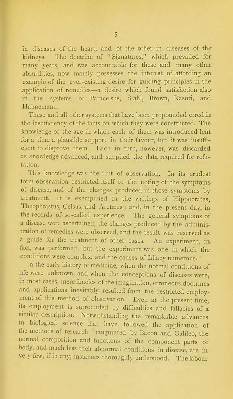 in diseases of the heart, and of the other in diseases of the kidneys. The doctrine of  Signatures, which prevailed for many years, and was accountable for these and many other absurdities, now mainly possesses the interest of affording an example of the ever-existing desire for guiding principles in the application of remedies—a desire which found satisfaction alsO' in the systems of Paracelsus, Stahl, Brown, Rasori, and Hahnemann. These and all other systems that have been propounded erred in the insufficiency of the facts on which they were constructed. The knowledge of the age in which each of them was introduced lent for a time a plausible support in their favour, but it was insuffi- cient to disprove them. Each in turn, however, was discarded as knowledge advanced, and supplied the data required for refu- tation. This knowledge was the fruit of observation. In its crudest form observation restricted itself to the noting of the symptoms of disease, and of the changes produced in those symptoms by treatment. It is exemplified in the writings of Hippocrates, Theophrastus, Celsus, and .'^reteeus; and, in the present day, in the records of-so-called experience. The general symptoms of a disease were ascertained, the changes produced by the adminis- tration of remedies were observed, and the result was reserved as a guide for the treatment of other cases. An experiment, in fact, was performed, but the experiment was one in which the conditions were complex, and the causes of fallacy numerous. In the early history of medicine, when the normal conditions of life were unknown, and when the conceptions of diseases were, in most cases, mere fancies of the imagination, erroneous doctrines and applications inevitably resulted from the restricted employ- ment of this method of observation. Even at the present time, its employment is surrounded by difficulties and fallacies of a similar description. Notwitlistanding the remarkable advances in biological science that have followed the application of the methods of research inaugurated by Bacon and Galileo, the normal composition and functions of the component parts of body, and much less their abnormal conditions in disease, are in very few, if in any, instances thoroughly understood. The labour