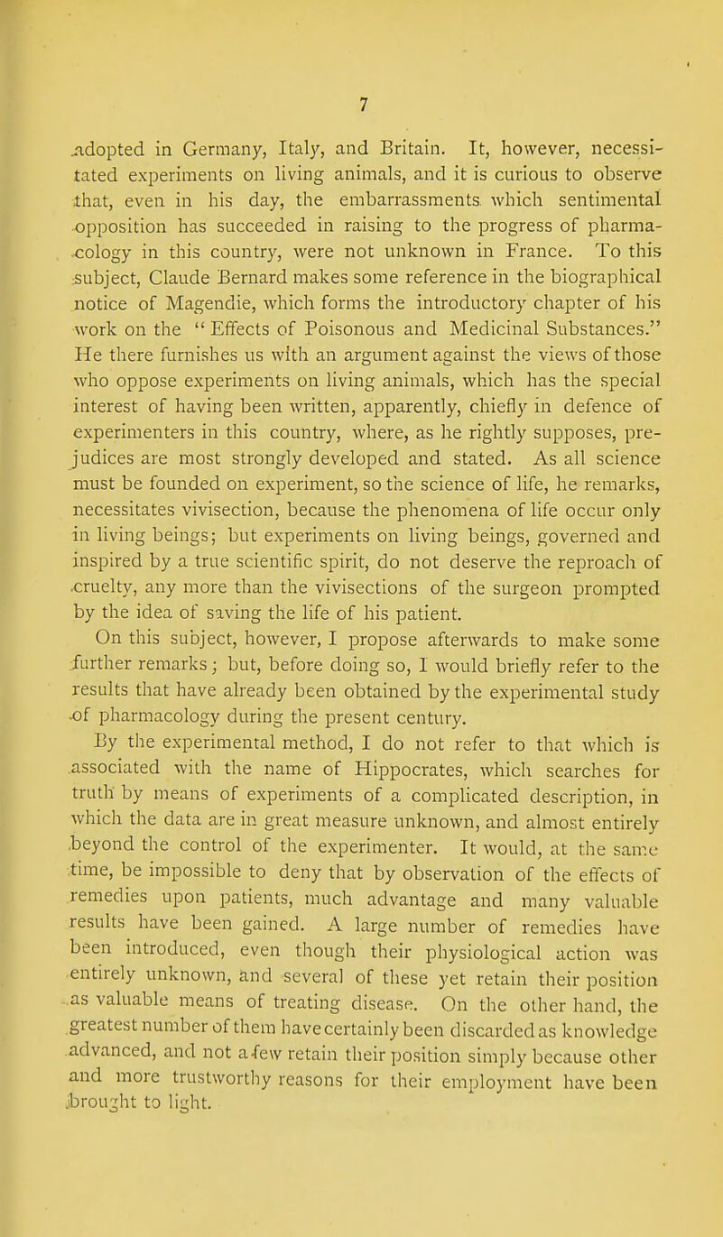 jidopted in Germany, Ital}', and Britain. It, however, necessi- tated experiments on living animals, and it is curious to observe that, even in his day, the embarrassments which sentimental opposition has succeeded in raising to the progress of pharma- cology in this country, were not unknown in France. To this subject, Claude Bernard makes some reference in the biographical notice of Magendie, which forms the introductory chapter of his work on the  Effects of Poisonous and Medicinal Substances. He there furnishes us with an argument against the views of those who oppose experiments on living animals, which has the special interest of having been written, apparently, chiefly in defence of experimenters in this country, where, as he rightly supposes, pre- judices are most strongly developed and stated. As all science must be founded on experiment, so the science of life, he remarks, necessitates vivisection, because the phenomena of life occur only in living beings; but experiments on living beings, governed and inspired by a true scientific spirit, do not deserve the reproach of .cruelty, any more than the vivisections of the surgeon prompted by the idea of saving the life of his patient. On this subject, however, I propose afterwards to make some further remarks; but, before doing so, 1 would briefly refer to the results that have already been obtained by the experimental study of pharmacology during the present century. By the experimental method, I do not refer to that which is .associated with the name of Hippocrates, which searches for truth by means of experiments of a complicated description, in which the data are in great measure unknown, and almost entirely .beyond the control of the experimenter. It would, at the same time, be impossible to deny that by observation of the effects of remedies upon patients, much advantage and many valuable results have been gained. A large number of remedies have been introduced, even though their physiological action was entirely unknown, and several of these yet retain their position as valuable means of treating disease. On the other hand, the greatest number of them have certainly been discarded as knowledge advanced, and not afew retain their position simply because other and more trustworthy reasons for their employment have been Jjrou^ht to h'ght.