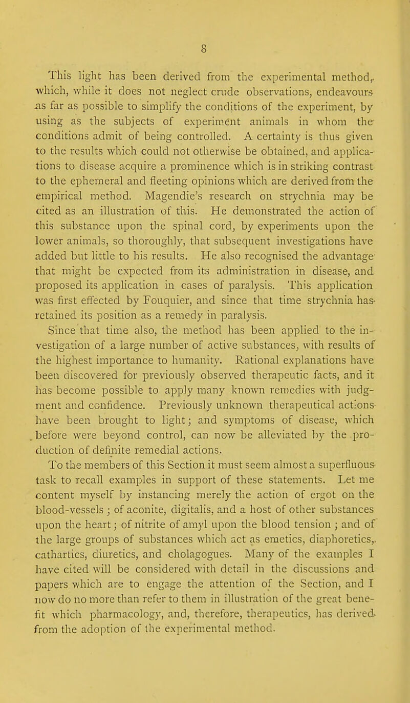 This light has been derived from the experimental method^ which, while it does not neglect crude observations, endeavours as far as possible to simplify the conditions of the experiment, by using as the subjects of experiment animals in whom the conditions admit of being controlled. A certainty is thus given to the results which could not otherwise be obtained, and applica- tions to disease acquire a prominence which is in striking contrast to the ephemeral and fleeting opinions which are derived from the empirical method. Magendie's research on strychnia may be cited as an illustration of this. He demonstrated the action of this substance upon the spinal cord, by experiments upon the lower animals, so thoroughl}^ that subsequent investigations have added but little to his results. He also recognised the advantage- that might be expected from its administration in disease, and proposed its application in cases of paralysis. This application was first effected by Fouquier, and since that time strychnia has- retained its position as a remedy in paralysis. Since that time also, the method has been applied to the in- vestigation of a large number of active substances, with results of the highest importance to humanity. Rational explanations have been discovered for previously observed therapeutic facts, and it has become possible to apply many known ren)edies with judg- ment and confidence. Previously unknown therapeutical actions- have been brought to light; and symptoms of disease, which before were beyond control, can now be alleviated by the pro- duction of definite remedial actions. To the members of this Section it must seem almost a superfluous task to recall examples in support of these statements. Let me content myself by instancing merely the action of ergot on the blood-vessels ; of aconite, digitalis, and a host of other substances upon the heart; of nitrite of amyl upon the blood tension ; and of the large groups of substances which act as emetics, diaphoretics,, cathartics, diuretics, and cholagogues. Many of the examples I have cited will be considered with detail in the discussions and papers which are to engage the attention of the Section, and I now do no more than refer to them in illustration of the great bene- fit which pharmacology, and, therefore, therapeutics, has derived- from the adoption of the experimental method.