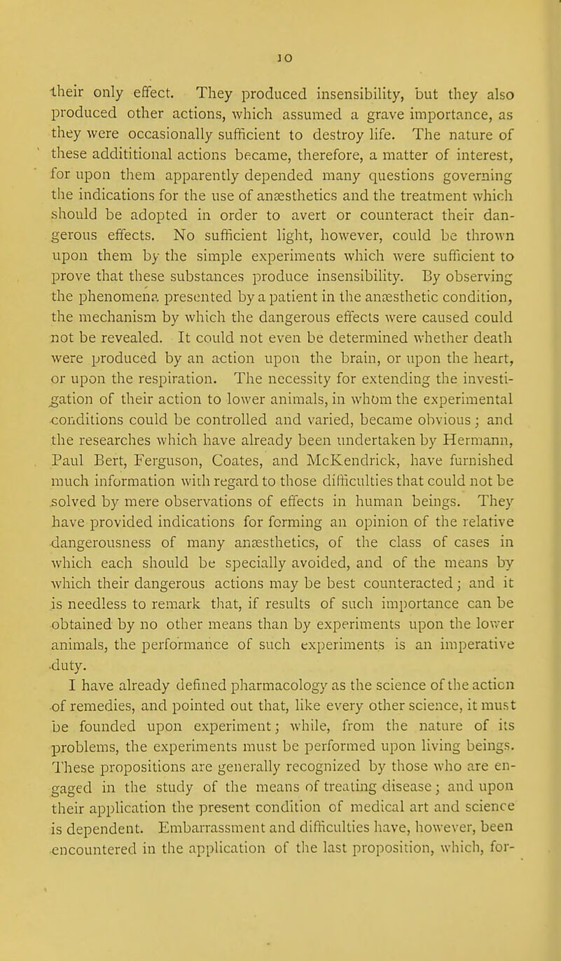JO Iheir only effect. They produced insensibility, but they also produced other actions, which assumed a grave importance, as they were occasionally sufficient to destroy life. The nature of these addititional actions became, therefore, a matter of interest, for upon them apparently depended many questions governing the indications for the use of anaesthetics and the treatment which should be adopted in order to avert or counteract their dan- gerous effects. No sufficient light, however, could be thrown upon them by the simple experiments which were sufficient to prove that these substances produce insensibility. By observing the phenomena presented by a patient in the anaesthetic condition, the mechanism by which the dangerous effects were caused could not be revealed. It could not even be determined whether death were produced by an action upon the brain, or upon the heart, or upon the respiration. The necessity for extending the investi- _gation of their action to lower animals, in whom the experimental •conditions could be controlled and varied, became obvious; and the researches which have already been undertaken by Hermann, Paul Bert, Ferguson, Coates, and McKendrick, have furnished much information widi regard to those difficulties that could not be .solved by mere observations of effects in human beings. They have provided indications for forming an opinion of the relative dangerousness of many antesthetics, of the class of cases in which each should be specially avoided, and of the means by which their dangerous actions may be best counteracted; and it is needless to remark that, if results of such importance can be obtained by no other means than by experiments upon the lower animals, the performance of such experiments is an imperative •duty. I have already defined pharmacology as the science of the action ■of remedies, and pointed out that, like every other science, it must be founded upon experiment; while, from the nature of its problems, the experiments must be performed upon living beings. These propositions are generally recognized by those who are en- gaged in the study of the means of treating disease; and upon their application the ]Dresent condition of medical art and science is dependent. Embarrassment and difficulties have, however, been encountered in the application of the last proposition, which, for-