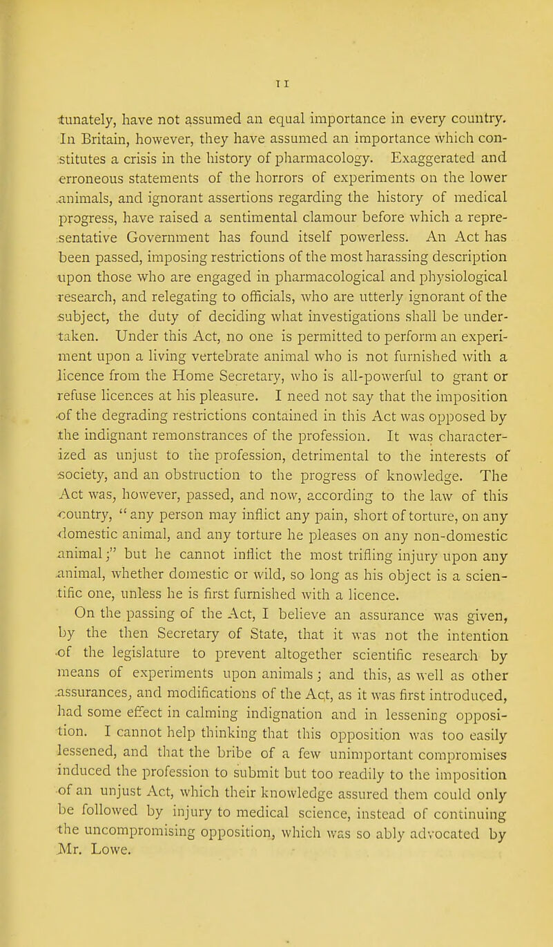 TI ■tunately, have not assumed an equal importance in every country. In Britain, however, they have assumed an importance which con- stitutes a crisis in the history of pliarmacology. Exaggerated and erroneous statements of the horrors of experiments on the lower .animals, and ignorant assertions regarding the history of medical progress, have raised a sentimental clamour before which a repre- isentative Government has found itself powerless. An Act has been passed, imposing restrictions of the most harassing description upon those who are engaged in pharmacological and physiological research, and relegating to officials, who are utterly ignorant of the subject, the duty of deciding what investigations shall be under- taken. Under this Act, no one is permitted to perform an experi- ment upon a living vertebrate animal who is not furnished with a licence from the Home Secretary, who is all-powerful to grant or refuse licences at his pleasure. I need not say that the imposition ■of the degrading restrictions contained in this Act was opposed by the indignant remonstrances of the profession. It was character- ized as unjust to the profession, detrimental to the interests of society, and an obstruction to the progress of knowledge. The Act was, however, passed, and now, according to the law of this •country,  any person may inflict any pain, short of torture, on any •domestic animal, and any torture he pleases on any non-domestic animal; but he cannot inflict the most trifling injury upon any animal, whether domestic or wild, so long as his object is a scien- tific one, unless he is first furnished with a licence. On the passing of the Act, I believe an assurance was given, by the then Secretary of State, that it was not the intention ■of the legislature to prevent altogether scientific research by means of experiments upon animals; and this, as well as other .assurances, and modifications of the Act, as it was first introduced, had some effect in calming indignation and in lessening opposi- tion. I cannot help thinking that this opposition was too easily lessened, and that the bribe of a few unimportant compromises induced the profession to submit but too readily to the imposition of an unjust Act, which their knowledge assured them could only be followed by injury to medical science, instead of continuing the uncompromising opposition, which was so ably advocated by Mr. Lowe.