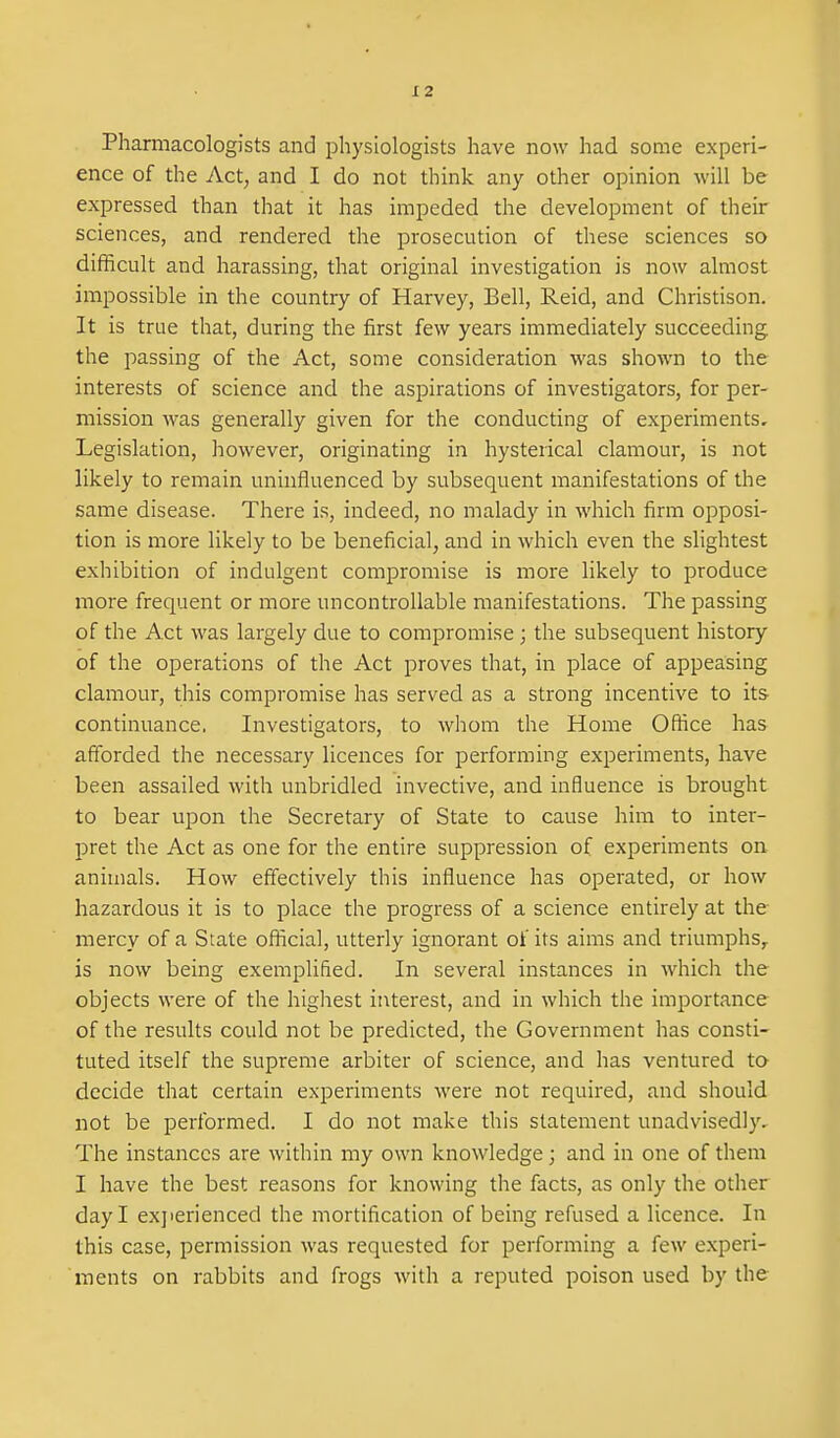 Pharmacologists and physiologists have now had some experi- ence of the Act, and I do not think any other opinion will be expressed than that it has impeded the development of their sciences, and rendered the prosecution of these sciences so difficult and harassing, that original investigation is now almost impossible in the country of Harvey, Bell, Reid, and Christison. It is true that, during the first few years immediately succeeding the passing of the Act, some consideration was sho^vn to the interests of science and the aspirations of investigators, for per- mission was generally given for the conducting of experiments. Legislation, however, originating in hysterical clamour, is not likely to remain uninfluenced by subsequent manifestations of the same disease. There is, indeed, no malady in which firm opposi- tion is more likely to be beneficial, and in which even the slightest exhibition of indulgent compromise is more likely to produce more frequent or more uncontrollable manifestations. The passing of the Act was largely due to compromise ; the subsequent history of the operations of the Act proves that, in place of appeasing clamour, this compromise has served as a strong incentive to its continuance. Investigators, to whom the Home Office has afforded the necessary licences for performing experiments, have been assailed with unbridled invective, and influence is brought to bear upon the Secretary of State to cause him to inter- pret the Act as one for the entire suppression of experiments on animals. How effectively this influence has operated, or how hazardous it is to place the progress of a science entirely at the mercy of a State official, utterly ignorant of its aims and triumphs,, is now being exemplified. In several instances in which the objects were of the highest interest, and in which the importance of the results could not be predicted, the Government has consti- tuted itself the supreme arbiter of science, and has ventured to decide that certain experiments were not required, and should not be performed. I do not make this statement unadvisedly. The instances are within my own knowledge; and in one of them I have the best reasons for knowing the facts, as only the other day I exjierienced the mortification of being refused a licence. In this case, permission was requested for performing a few experi- ments on rabbits and frogs Avith a reputed poison used by the