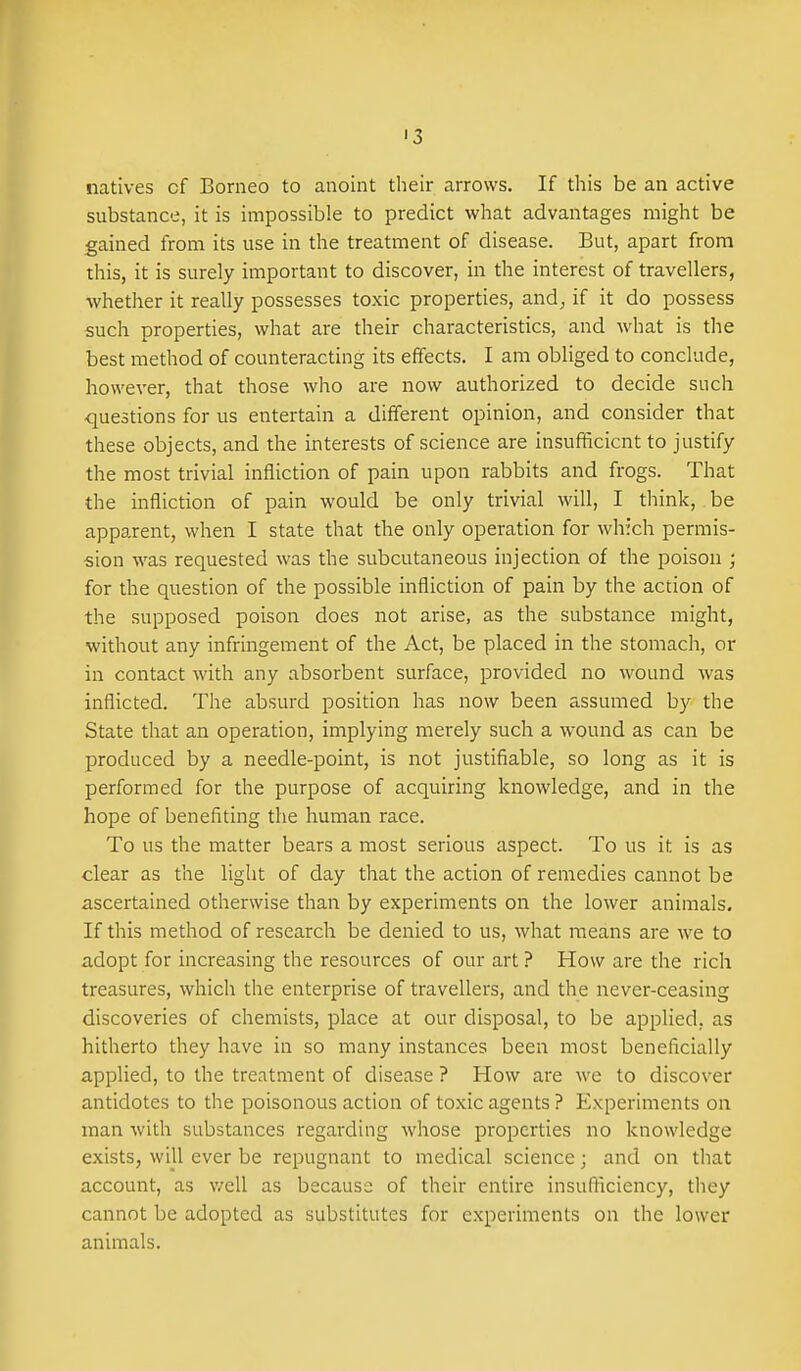 '3 natives cf Borneo to anoint their arrows. If tliis be an active substance, it is impossible to predict what advantages might be gained from its use in the treatment of disease. But, apart from this, it is surely important to discover, in the interest of travellers, whether it really possesses toxic properties, and, if it do possess such properties, what are their characteristics, and what is the best method of counteracting its effects. I am obliged to conclude, however, that those who are now authorized to decide such questions for us entertain a different opinion, and consider that these objects, and the interests of science are insufficient to justify the most trivial infliction of pain upon rabbits and frogs. That the infliction of pain would be only trivial will, I think, be apparent, when I state that the only operation for which permis- sion was requested was the subcutaneous injection of the poison ; for the question of the possible infliction of pain by the action of the supposed poison does not arise, as the substance might, without any infringement of the Act, be placed in the stomach, or in contact with any absorbent surface, provided no wound was inflicted. The absurd position has now been assumed by the State that an operation, implying merely such a wound as can be produced by a needle-point, is not justifiable, so long as it is performed for the purpose of acquiring knowledge, and in the hope of benefiting the human race. To us the matter bears a most serious aspect. To us it is as clear as the light of day that the action of remedies cannot be ascertained otherwise than by experiments on the lower animals. If this method of research be denied to us, what means are we to adopt for increasing the resources of our art ? How are the rich treasures, which the enterprise of travellers, and the never-ceasing discoveries of chemists, place at our disposal, to be applied, as hitherto they have in so many instances been most beneficially applied, to the treatment of disease ? How are we to discover antidotes to the poisonous action of toxic agents ? Experiments on man with substances regarding whose properties no knowledge exists, will ever be repugnant to medical science; and on that account, as v/ell as because of their entire insufliciency, they cannot be adopted as substitutes for experiments on the lower animals.