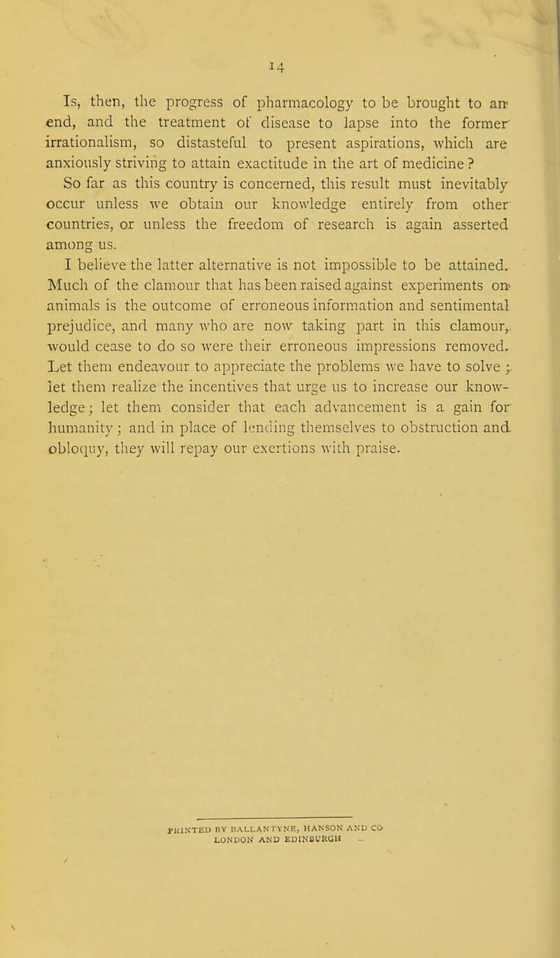 Is, then, the progress of pharmacology to be brought to air end, and the treatment of disease to lapse into the former irrationalism, so distasteful to present aspirations, which are anxiously striving to attain exactitude in the art of medicine ? So far as this country is concerned, this result must inevitably occur unless we obtain our knowledge entirely from other countries, or unless the freedom of research is again asserted among us. I believe the latter alternative is not impossible to be attained. Much of the clamour that has been raised against experiments on* animals is the outcome of erroneous information and sentimental prejudice, and many who are now taking part in this clamour,, would cease to do so were their erroneous impressions removed. Let them endeavour to a^Dpreciate the problems we have to solve ; let them realize the incentives that urge us to increase our know- ledge ; let them consider that each advancement is a gain for humanity; and in place of hmding themselves to obstruction and obloquy, they will repay our exertions with praise. PKINTEO nv BAI.I.AN I VNR, HANSON AND CO LONDON AND EDINBURGH