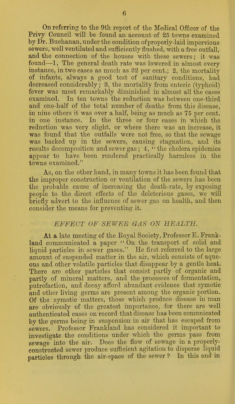 On referring to the 9tli report of the Medical Officer of the Privy Council will be found an account of 25 towns examined by Dr. Buchanan, under the condition of properly-laid impervious sewers, well ventilated and sufficiently flushed, with a free outfall, and the connection of the houses with these sewers; it was found—1, The general death rate was lowered in almost every instance, in two cases as much as 32 per cent.; 2, the mortality of infants, always a good test of sanitary conditions, had decreased considerably; 3, the mortahty from enteric (typhoid) fever was most remarkably diminished in almost all the cases examined. In ten towns the reduction was between one-third and one-half of the total number of deaths from this disease, in nine others it was over a half, being as much as 75 per cent, in one instance. In the three or four cases in which the reduction was very shght, or where there was an increase, it was found that the outfalls were not free, so that the sewage was backed up in the sewers, causing stagnation, and its results decomposition and sewer gas; 4, the cholera epidemics appear to have been rendered ]3racticaUy harmless in the towns examined. As, on the other hand, in many towns it has been found that the improper construction or ventilation of the sewers has been the probable cause of increasing the death-rate, by exposing people to the direct effects of the deleterious gases, we will briefly advert to the influence of sewer gas on health, and then consider the means for preventing it. EFFECT OF SEWER GAS ON HEALTH. At a late meeting of the Eoyal Society, Professor E. Frank- land communicated a paper  On the transport of solid and liquid particles in sewer gases. He first referred to the large amount of suspended matter in the air, which consists of aque- ous and other volatile particles that disappear by a gentle heat. There are other particles that consist partly of organic and partly of mineral matters, and the processes of fermentation, putrefaction, and decay afford abundant evidence that zymotic and other hving germs are present among the organic portion. Of the zymotic matters, those which i)roduce disease in man are obviously of the greatest importance, for there are well authenticated cases on record that disease has been comunicated by the germs being in suspension in air that has escaped from sewers. Professor Frankland has considered it important to investigate the conditions under which the germs pass from sewage into the air. Does the flow of sewage in a properly- constructed sewer produce sufficient agitation to disperse liquid particles through the air-space of the sewer ? In this and in