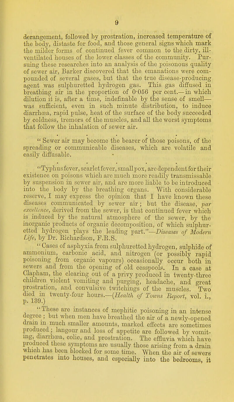 derangement, followed by prostration, increased temperature of the body, distaste for food, and those general signs which mark the milder forms of continued fever common to the dirty, ill- ventilated houses of the lower classes of the community. Pur- suing these researches into an analysis of the poisonous quality of sewer an*. Barker discovered that the emanations were com- pounded of several gases, but that the true disease-producing agent was sulphuretted hydrogen gas. This gas diffused in breathing ail- in the proportion of 0-056 per cent.— in which dilution it is, after a time, indefinable by the sense of smell— was sufiicient, even in such minute distribution, to induce diarrho3a, rapid pulse, heat of the surface of the body succeeded by coldness, tremors of the muscles, and all the worst symptoms that follow the inhalation of sewer air.  Sewer air may become the bearer of those poisons, of the spreading or commxinicable diseases, which are volatile and easily diffusable. Typhusfever, scarletfever, smallpox, are dependent for their existence on poisons which are much more readily transmissable by suspension in sewer air, and are more liable to be introduced into the body by the breathing organs. With considerable reserve, I may express the opinion that I have known these diseases communicated by sewer air; but the disease, par excellence, derived from the sewer, is that continued fever which is induced by the natural atmosphere of the sewer, by the inorganic products of organic decomposition, of which sulphur- etted hydrogen plays the leading part.—Diseases of Modern Life, by Dr. Eichardson, P.E.S.  Gases of asphyxia from sulphuretted hydrogen, sulphide of animonium, carbonic acid, and nitrogen (or possibly rapid poisonmg from organic vapours) occasionally occur both in sewers and from the opening of old cesspools. In a case at Clapham, the clearing out of a privy produced in twenty-three childi-en violent vomiting and purging, headache, and great prostration, and convulsive twitchings of the muscles. Two died ui twenty-four horns.—(Health of Toions Report, vol. i., p. 139.) 1 > , These are instances of mephitic poisoning in an intense degree ; but when men have breathed the air of a newly-opened dram m much smaller amounts, marked effects are sometimes produced; langour and loss of appetite are followed by vomit- mg, diarrhoea, colic, and prostration. The effluvia which have produced these symptoms are usually those arising from a drain which has been blocked for some time. When the air of sewers penetrates into houses, and especially into the bedrooms, it