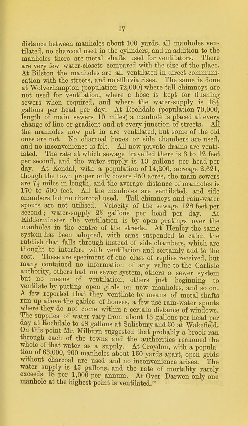 distance between manholes about 100 yards, all manholes ven- tilated, no charcoal used in the cylinders, and in addition to the manholes there are metal shafts used for ventilators. There are very few water-closets compared with the size of the place. At Bilston the manholes are aU ventilated in direct communi- cation with the streets, and no efSuvia rises. The same is done at Wolverhampton (population 72,000) where tall chimneys are not used for ventilation, where a hose is kept for flushing sewers when required, and where the water-supply is 18^ gallons per head per day. At Eochdale (population 70,000, length of main sewers 10 miles) a manhole is placed at every change of line or gradient and at every junction of streets. All the manholes now put in are ventUated, but some of the old ones are not. No charcoal boxes or side chambers are used, and no inconvenience is felt. All new private drains are venti- lated. The rate at which sewage travelled there is 3 to 12 feet per second, and the water-supply is 13 gallons per head per day. At Kendal, with a population of 14,200, acreage 2,621, though the town proper only covers 450 acres, the main sewers are 7i miles ia length, and the average distance of manholes is 170 to 500 feet. All the manholes are ventilated, and side chambers but no charcoal used. Tall chimneys and rain-water spouts are not utihsed. Velocity of the sewage 128 feet per second; _ water-supply 25 gallons per head per day. At Kidderminster the ventilation is by open gratings over the manholes in the centre of the streets. At Henley the same system has been adopted, with cans suspended to catch the rubbish that falls through instead of side chambers, which are thought to interfere with ventilation and certainly add to the cost. These are specimens of one class of repHes received, but many contained no information of any value to the Carlisle authority, others had no sewer system, others a sewer system but no means of ventilation, others just beginning to ventilate by putting open girds on new manholes, and so on. A few reported that they ventilate by means of metal shafts run up above the gables of houses, a few use rain-water spouts where they do not come within a certain distance of windows. The supplies of water vary from about 13 gallons per head per day at Eochdale to 48 gallons at Sahsbury and 50 at Wakefield. On this pomt Mr. Milburn suggested that probably a brook ran through each of the towns and the authorities reckoned the whole of that water as a supply. At Croydon, with a popula- tion of 63,000, 900 manholes about 150 yards apart, open grids without charcoal are used and no inconvenience arises. The water supply is 45 gallons, and the rate of mortahty rarely exceeds 18 per 1,000 per annum. At Over Darwen only one manhole at the highest point is ventilated.