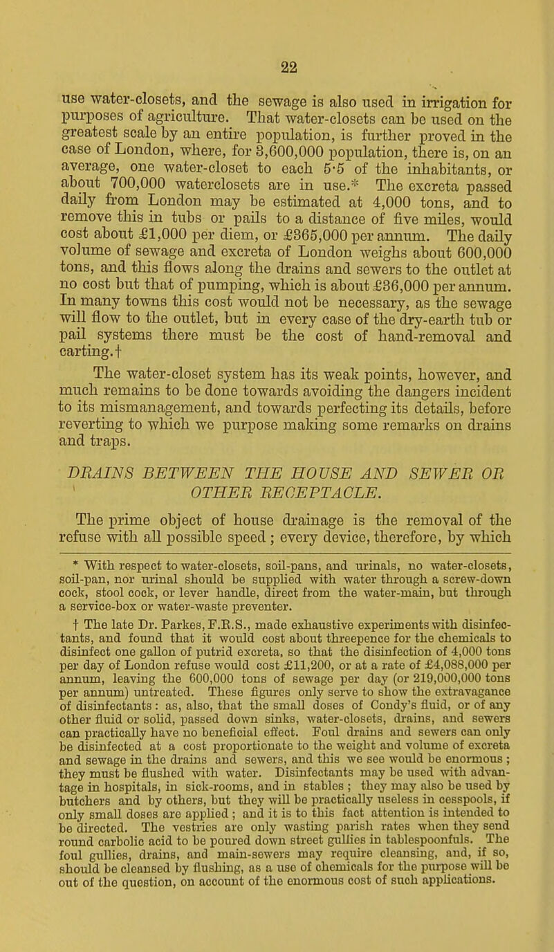 use water-closets, and the sewage is also used in irrigation for purposes of agriculture. That water-closets can be used on the greatest scale by an entii-e population, is further proved in the case of London, where, for 3,600,000 population, there is, on an average, one water-closet to each 5-5 of the inhabitants, or about 700,000 waterclosets are in use.- The excreta passed daily fi-om London may be estunated at 4,000 tons, and to remove this in tubs or pails to a distance of five mUes, would cost about £1,000 per diem, or £365,000 per annum. The daily volume of sewage and excreta of London weighs about 600,000 tons, and this flows along the drains and sewers to the outlet at no cost but that of pumping, which is about £36,000 per annum. In many towns this cost would not be necessary, as the sewage will flow to the outlet, but in every case of the dxy-earth tub or pail systems there must be the cost of hand-removal and carting, t The water-closet system has its weak points, however, and much remains to be done towards avoiding the dangers incident to its mismanagement, and towards perfecting its details, before reverting to which we purpose making some remarks on drains and traps. DRAINS BETWEEN THE HOUSE AND SEWER OR ' OTHER RECEPTACLE. The prime object of house drainage is the removal of the refuse with all possible speed; every device, therefore, by which * With respect to water-closets, soil-pans, and urinals, no water-closets, soil-pan, nor urinal should be supplied with water through a screw-down cock, stool cock, or lever handle, direct from the water-main, but through a service-box or water-waste preventer. t The late Dr. Parkes,F.E.S., made exhaustive experiments with disinfec- tants, and found that it would cost about threepence for the chemicals to disinfect one gallon of putrid excreta, so that the disinfection of 4,000 tons per day of London refuse would cost £11,200, or at a rate of £4,088,000 per annum, leaving the 600,000 tons of sewage per day (or 219,000,000 tons per annum) untreated. These figures only serve to show the extravagance of disinfectants : as, also, that the small doses of Condy's fluid, or of any other fluid or solid, passed down sinks, water-closets, drains, and sewers can practically have no beneficial effect. Foul drains and sewers can only be disinfected at a cost proportionate to the weight and volume of excreta and sewage in the drains and sewers, and this we see would be enormous ; they must be flushed with water. Disinfectants may be used with advan- tage in hospitals, in sick-rooms, and in stables ; they may also be used by butchers and by others, but they will be practically useless in cesspools, if only small doses are applied ; and it is to this fact attention is intended to be directed. The vestries are only wasting parish rates when they send round carbolic acid to be poured down street gullies in tablespoonfuls. The foul giillies, drains, and main-sowers may require cleansing, and, if so, should be cleansed by flushing, as a use of chemicals for the purpose will be out of the question, on account of the enormous cost of such applications.