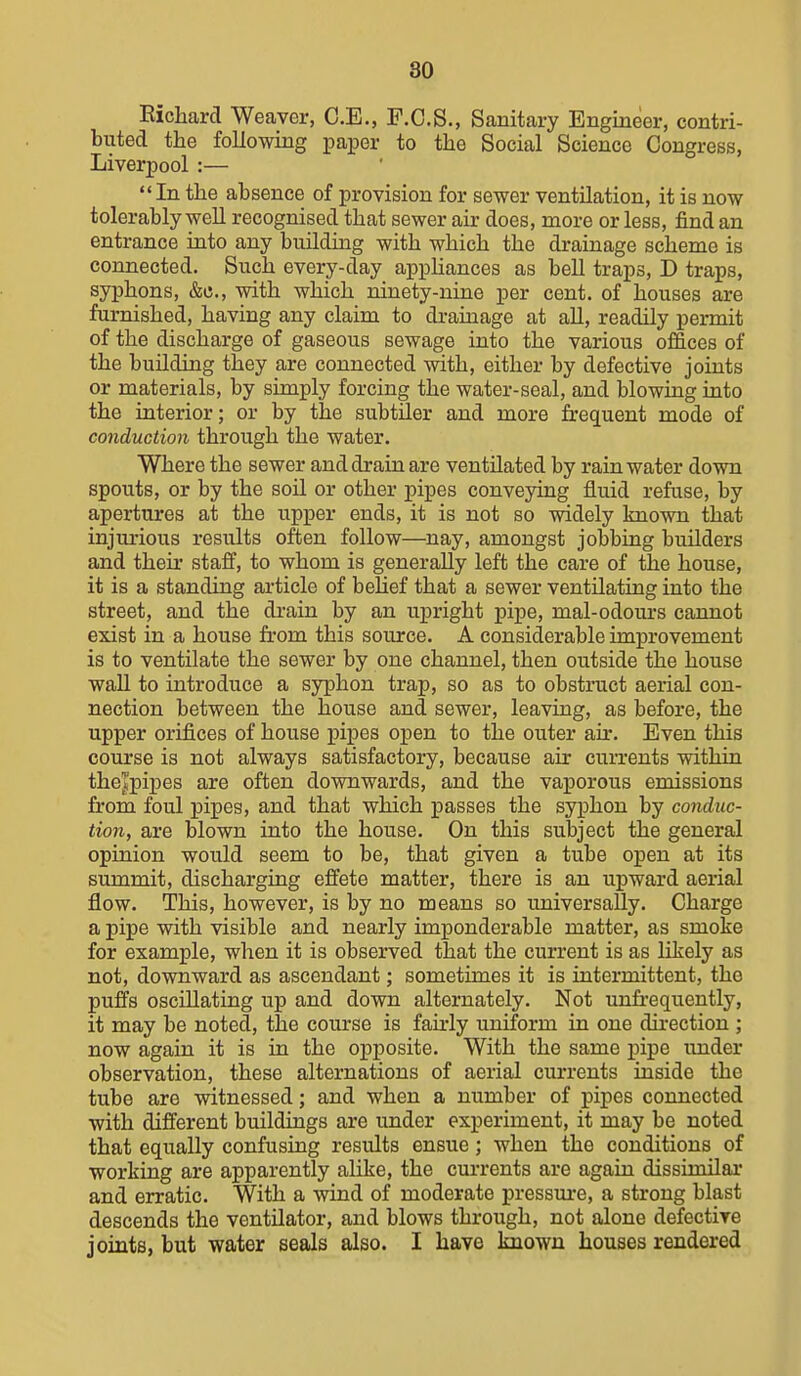 Eicliarcl Weaver, C.E., F.C.S., Sanitary Engineer, contri- buted the following imper to the Social Science Congress, Liverpool:— In the absence of provision for sewer ventilation, it is now tolerably well recognised that sewer air does, more or less, find an entrance into any building with which the drainage scheme is connected. Such every-day apphances as bell traps, D traps, syphons, &c., with which ninety-nine per cent, of houses are furnished, having any claim to drainage at all, readily permit of the discharge of gaseous sewage into the various of&ees of the building they are connected with, either by defective joints or materials, by simply forcing the water-seal, and blowing into the interior; or by the subtiler and more frequent mode of conduction through the water. Where the sewer and drain are ventilated by rainwater down spouts, or by the soil or other pipes conveying fluid refuse, by apertures at the upper ends, it is not so widely known that injurious results often follow—nay, amongst jobbing builders and their staff, to whom is generally left the care of the house, it is a standing article of belief that a sewer ventilating into the street, and the drain by an upright pipe, mal-odoui's cannot exist in a house from this source. A considerable improvement is to ventilate the sewer by one channel, then outside the house wall to introduce a syphon trap, so as to obstruct aerial con- nection between the house and sewer, leaving, as before, the upper orifices of house pipes open to the outer air. Even this course is not always satisfactory, because air currents within the|pipes are often downwards, and the vaporous emissions from foul pipes, and that which passes the syphon by conduc- tion, are blown into the house. On this subject the general opinion would seem to be, that given a tube open at its summit, discharging effete matter, there is an upward aerial flow. This, however, is by no means so universally. Charge a pipe with visible and nearly imponderable matter, as smoke for example, when it is observed that the current is as likely as not, downward as ascendant; sometimes it is intermittent, the puffs oscillating up and down alternately. Not unfi'equently, it may be noted, the course is fairly uniform in one direction ; now again it is in the opposite. With the same pipe under observation, these alternations of aerial currents inside the tube are witnessed; and when a number of pipes connected with different buildings are under experiment, it may be noted that equally confusing results ensue; when the conditions of working are apparently alike, the currents are again dissimilar and erratic. With a wind of moderate pressure, a strong blast descends the ventilator, and blows through, not alone defective joints, but water seals also. I have Imown houses rendered