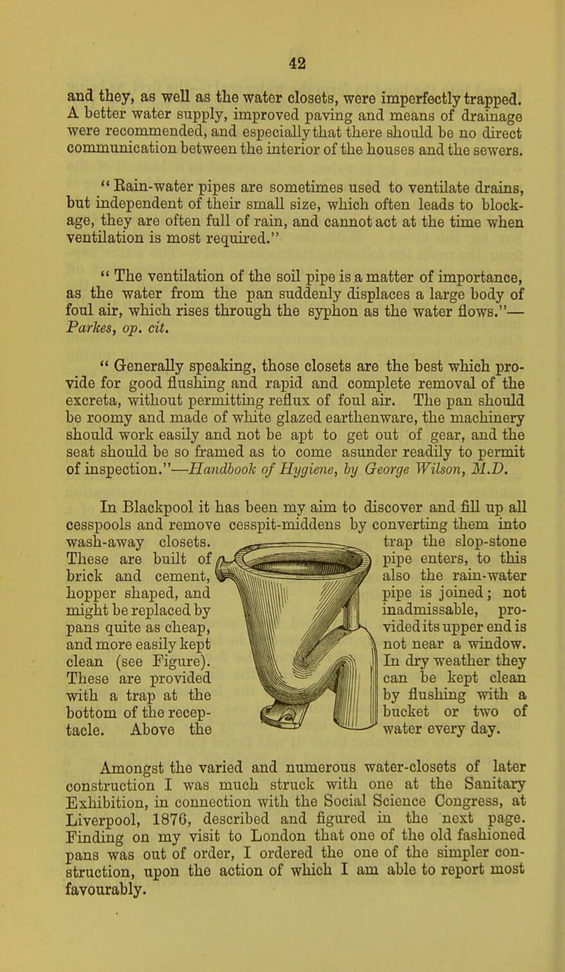 and they, as well as the water closets, were imperfectly trapped. A better water supply, improved paving and means of drainage were recommended, and especially that there should be no direct communication between the interior of the houses and the sewers.  Eain-water pipes are sometimes used to ventilate drains, but independent of their small size, which often leads to block- age, they are often full of rain, and cannot act at the time when ventilation is most required.  The ventUation of the soil pipe is a matter of importance, as the water from the pan suddenly displaces a large body of foul air, which rises through the syphon as the water flows.— Parkes, op. cit.  Generally spealiing, those closets are the best which pro- vide for good flushing and rapid and complete removal of the excreta, without permitting reflux of foul air. The pan should be roomy and made of white glazed earthenware, the machinery should work easily and not be apt to get out of gear, and the seat should be so framed as to come asunder readily to permit of inspection.—Handbook of Hygiene, by George Wilson, M.D. In Blackpool it has been cesspools and remove cesspit- wash-away closets. These are built of brick and cement, hopper shaped, and might be replaced by pans quite as cheap, and more easily kept clean (see Figure). These are provided with a trap at the bottom of the recep- tacle. Above the my aim to discover and fill up all middens by converting them into trap the slop-stone pipe enters, to this also the rain-water pipe is joined; not inadmissable, pro- vided its upper end is not near a window. In dry weather they can be kept clean by flushing with a bucket or two of water every day. Amongst the varied and numerous water-closets of later construction I was much struck with one at the Sanitary Exhibition, in connection with the Social Science Congress, at Liverpool, 1876, described and figured in the next page. Finding on my visit to London that one of the old fashioned pans was out of order, I ordered the one of the simpler con- struction, upon the action of which I am able to report most favourably.