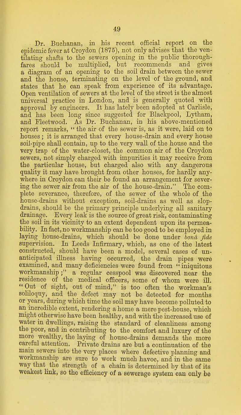 Dr. Buchanan, in his recent official report on the epidemic fever at Croydon (1875), not only advises that the ven- tiiatiag shafts to the sewers opening in the public thorough- fares should be multiplied, but recommends and gives a diagram of an opening to the soU drain between the sewer and the house, terminating on the level of the ground, and states that he can speak from experience of its advantage. Open ventilation of sewers at the level of the street is the almost universal practice in London, and is generally quoted with approval by engineers. It has lately been adopted at Carlisle, and has been long since suggested for Blackpool, Lytham, and Fleetwood. As Dr. Buchanan, in his above-mentioned report remarks,  the air of the sewer is, as it were, laid on to houses; it is arranged that every house-drain and every house soil-pipe shaU contain, up to the very wall of the house and the very trap of the water-closet, the common air of the Croydon sewers, not simply charged with impurities it may receive from the particular house, but charged also with any dangerous quaHty it may have brought from other houses, for hardly any- where in Croydon can their be found an arrangement for sever- ing the sewer air from the air of the house-drain. The com- plete severance, therefore, of the sewer of the whole of the house-drains without exception, soU-drains as well as slop- drains, should be the primary principle underlying all sanitary drainage. Every leak is the source of great risk, contaminating the soU in its vicinity to an extent dependent upon its permea- bility. In fact, no workmanship can be too good to be employed in laying house-drains, which should be done under bona fide supervision. In Leeds Infirmary, which, as one of the latest constructed, should have been a model, several cases of un- anticipated iUness having occurred, the drain pipes were examined, and many deficiencies were found from  iniquitous workmanship; a regular cesspool was discovered near the residence of the medical officers, some of whom were ill.  Out of sight, out of mind, is too often the workman's soliloquy, and the defect may not be detected for months or years, during which time the soil may have become polluted to an incredible extent, rendering a home a mere pest-house, which might otherwise have been healthy, and with the increased use of water in dweUings, raising the standard of cleanliness among the poor, and in contributing to the comfort and luxury of the more wealthy, the laying of house-drains demands the more careful attention. Private drains are but a continuation of the main sewers into the very places where defective planning and workmanship are sure to work much havoc, and in the same way that the strength of a chain is determined by that of its weakest link, so the efficiency of a sewerage system can only be