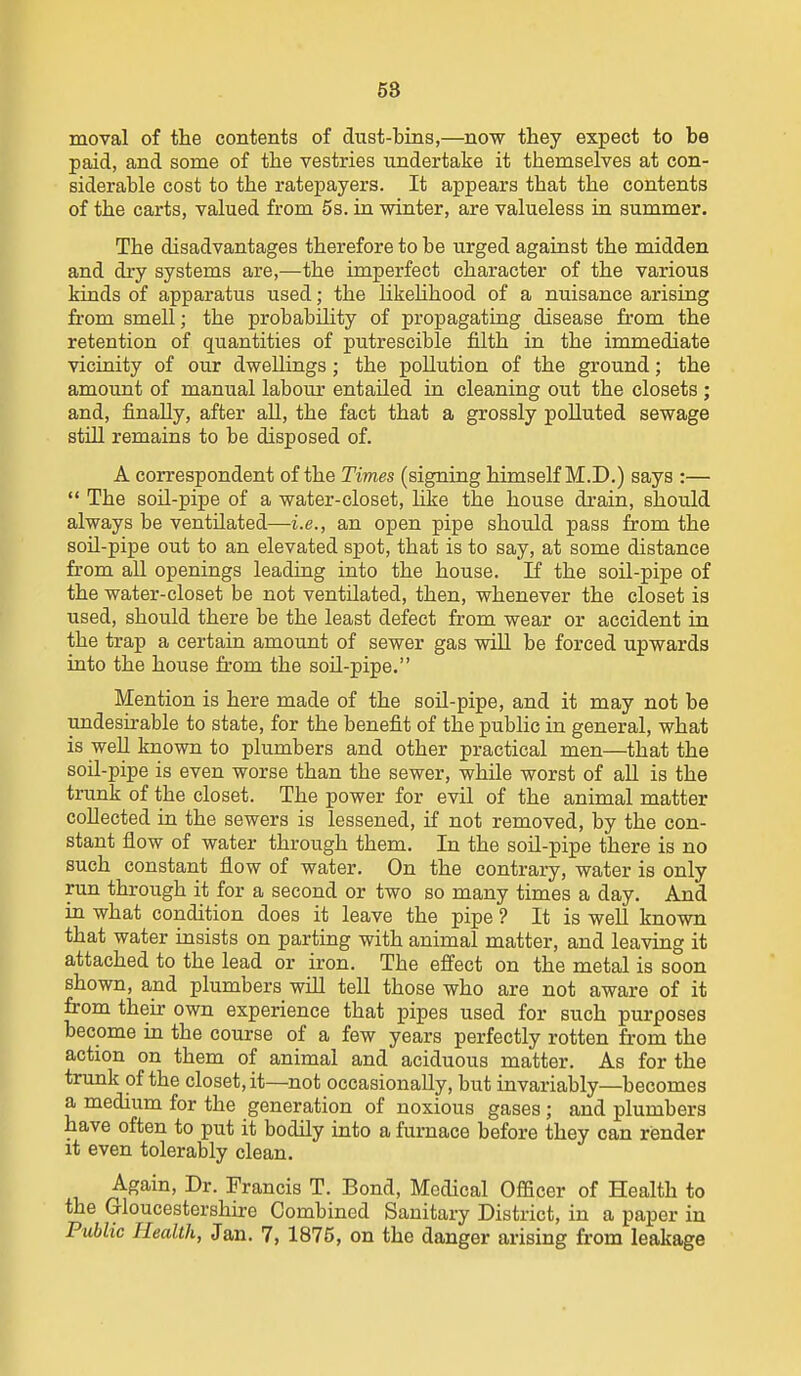 58 moval of the contents of dust-bins,—now they expect to be paid, and some of the vestries undertake it themselves at con- siderable cost to the ratepayers. It appears that the contents of the carts, valued from 5s. in winter, are valueless ia summer. The disadvantages therefore to be urged against the midden and di-y systems are,—the imperfect character of the various kinds of apparatus used; the likeUhood of a nuisance arising from smell; the probability of propagating disease from the retention of quantities of putrescible filth in the immediate vicinity of our dweUings; the pollution of the ground; the amount of manual labour entailed in cleaning out the closets ; and, finally, after aU, the fact that a grossly polluted sewage still remains to be disposed of. A correspondent of the Times (signing himself M.D.) says :—  The soU-pipe of a water-closet, hke the house drain, should always be ventilated—i.e., an open pipe should pass from the soil-pipe out to an elevated spot, that is to say, at some distance from all openings leading into the house. If the soil-pipe of the water-closet be not ventilated, then, whenever the closet is used, should there be the least defect from wear or accident in the trap a certain amount of sewer gas wiU be forced upwards into the house from the soil-pipe. Mention is here made of the soil-pipe, and it may not be undesirable to state, for the benefit of the public in general, what is well known to plumbers and other practical men—that the soil-pipe is even worse than the sewer, while worst of all is the trunk of the closet. The power for evil of the animal matter collected in the sewers is lessened, if not removed, by the con- stant flow of water through them. In the soU-pipe there is no such constant flow of water. On the contrary, water is only run through it for a second or two so many times a day. And in what condition does it leave the pipe ? It is well known that water insists on parting with animal matter, and leaving it attached to the lead or iron. The effect on the metal is soon shown, and plumbers will tell those who are not aware of it from their own experience that pipes used for such purposes become in the course of a few years perfectly rotten from the action on them of animal and aciduous matter. As for the trunk of the closet, it—not occasionally, but invariably—becomes a medium for the generation of noxious gases ; and plumbers have often to put it bodily into a furnace before they can render it even tolerably clean. Again, Dr. Francis T. Bond, Medical Officer of Health to the Gloucestershire Combined Sanitary District, in a paper in
