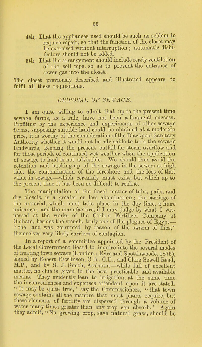 4th, That the appliances used should be such as seldom to require repaii-, so that the function of the closet may be exercised without interruption ; automatic disin- feotors should not be added. 5th. That the arrangement should include ready ventilation of the soil pipe, so as to prevent the entrance of sewer gas into the closet. The closet previously described and illustrated appears to fulfil all these requisitions. DISPOSAL OF SEWAGE. I am quite willing to admit that up to the present time sewage farms, as a rule, have not been a financial success. Profiting by the experience and experiments of other sewage farms, supposing suitable land could be obtained at a moderate price, it is woi-thy of the consideration of the Blackpool Sanitary Authority whether it would not be advisable to turn the sewage landwards, keeping the present outfall for storm overflow and for those periods of continued wet weather when the application of sewage to land is not advisable. We should then avoid the retention and backing-up of the sewage in the sewers at high tide, the contamination of the foreshore and the loss of that value in sewage—which certainly must exist, but which up to the present time it has been so difficult to realise. The manipulation of the foecal matter of tubs, paUs, and dry closets, is a greater or less abomination; the carriage of the material, which must take place in the day time, a huge nuisance; and the manufacture, if I may judge by what I wit- nessed at the works of the Carbon Fertihzer Company at Oldham, besides the stench, truly one of the plagues of Egypt—  the land was corrupted by reason of the swarm of fliea, themselves very likely carriers of contagion. In a report of a committee appointed by the President of the Local Government Board to inquire into the several modes of treating town sewage (London : Eyre and Spottiswoode, 1876), signed by Eobert Eawlinson, C.B., O.E., and Clare Sewcll Read, M.P., and by S. J. Smith, Assistant—while full of excellent matter, no clue is given to the best practicable and available means. They evidently lean to irrigation, at the same time the inconveniences and expenses attendant upon it are stated. It maybe quite true, say the Commissioners, that town sewage contains all the manure that most plants require, but these elements of fertility are dispersed through a volume of water many times greater than any crop can absorb. Again they admit, No growing crop, save natural grass, should be