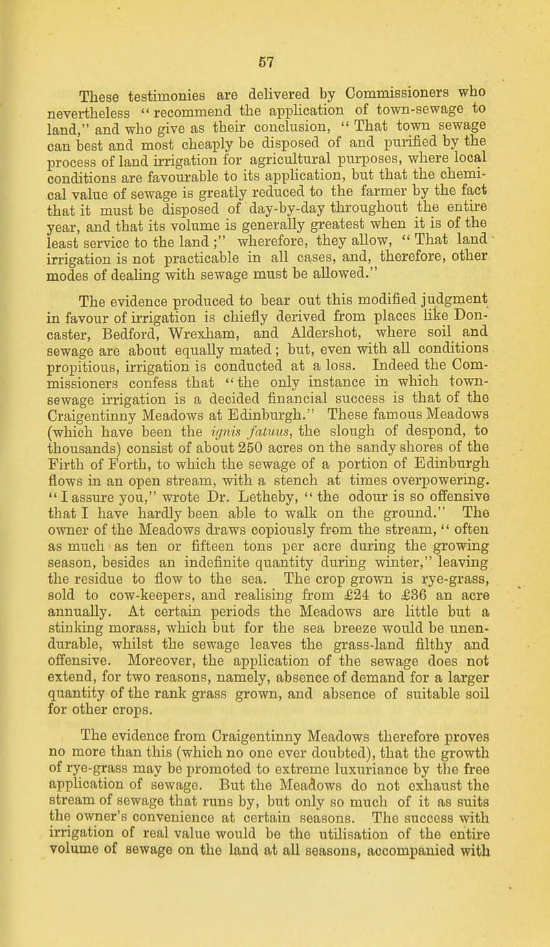 These testimonies are delivered by Commissioners who nevertheless recommend the application of town-sewage to land, and who give as their concluBion,  That town sewage can best and most cheaply be disposed of and purified by the process of land irrigation for agricultural purposes, where local conditions are favourable to its apphcation, but that the chemi- cal value of sewage is greatly reduced to the farmer by the fact that it must be disposed of day-by-day throughout the entire year, and that its volume is generally greatest when it is of the least service to the land ; wherefore, they allow,  That land irrigation is not practicable in all cases, and, therefore, other modes of dealing with sewage must be allowed. The evidence produced to bear out this modified judgment in favour of irrigation is chiefly derived from places like Don- caster, Bedford, Wrexham, and Aldershot, where soil and sewage are about equally mated; but, even with all conditions propitious, irrigation is conducted at a loss. Indeed the Com- missioners confess that the only instance in which town- sewage irrigation is a decided financial success is that of the Craigentinny Meadows at Edinburgh. These famous Meadows (which have been the ignis fatuus, the slough of despond, to thousands) consist of about 250 acres on the sandy shores of the Firth of Forth, to which the sewage of a portion of Edinburgh flows in an open stream, with a stench at times overpowering.  I assure you, wrote Dr. Letheby,  the odour is so offensive that I have hardly been able to walk on the ground. The owner of the Meadows draws copiously from the stream,  often as much as ten or fifteen tons per acre during the growing season, besides an indefinite quantity during winter, leaving the residue to flow to the sea. The crop grown is rye-grass, sold to cow-keepers, and realising from £24 to £36 an acre annually. At certain periods the Meadows are little but a stinking morass, which but for the sea breeze would be unen- durable, whilst the sewage leaves the grass-land filthy and offensive. Moreover, the application of the sewage does not extend, for two reasons, namely, absence of demand for a larger quantity of the rank grass grown, and absence of suitable soil for other crops. The evidence from Craigentinny Meadows therefore proves no more than this (which no one ever doubted), that the growth of rye-grass may be promoted to extreme luxuriance by the free application of sewage. But the Meadows do not exhaust the stream of sewage that runs by, but only so much of it as suits the owner's convenience at certain seasons. The success with irrigation of real value would be the utilisation of the entire volume of sewage on the land at all seasons, accompanied with
