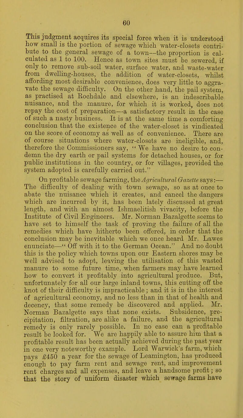 This judgment acquires its special force when it is understood how small is the portion of sewage which water-closets contri- bute to the general sewage of a town—the proportion is cal- culated as 1 to 100. Hence as town sites must be sewered, if only to remove sub-soil water, surface water, and waste-water from dwelling-houses, the addition of water-closets, whilst affording most desirable convenience, does very httle to aggra- vate the sewage difficulty. On the other hand, the pail system, as practised at Eochdale and elsewhere, is an indescribable nuisance, and the manure, for which it is worked, does not repay the cost of preparation—a satisfactory result in the case of such a nasty business. It is at the same time a comforting conclusion that the existence of the water-closet is vindicated on the score of economy as well as of convenience. There are of course situations where water-closets are ineligible, and, therefore the Commissioners say,  We have no desu'e to con- demn the dry earth or pail systems for detached houses, or for pubhc institutions in the country, or for villages, provided the system adopted is carefully carried out. On profitable sewage farming, the Afjricultural Gazette says:— The difficulty of dealing with town sewage, so as at once to abate the nuisance which it creates, and cancel the dangers which are incurred by it, has been lately discussed at great length, and with an almost Ishmaelitish vivacity, before the Institute of Civil Engineers. Mr. Norman Bazalgette seems to have set to himself the task of proving the failure of all the remedies which have hitherto been offered, in order that the conclusion may be inevitable which we once heard Mr, Lawes enunciate— Off with it to the German Ocean. And no doubt this is the policy which towns upon our Eastern shores may be well advised to adopt, leaving the utilisation of this wasted manure to some future time, when farmers may have learned how to convert it profitably into agricultural produce. But, unfortunately for all our large inland towns, this cutting off the knot of their difficulty is impracticable; and it is in the interest of agricultural economy, and no less than in that of health and decency, that some remedy be discovered and apphed. Mr. Norman Bazalgette says that none exists. Subsidence, pre- cipitation, filtration, are alike a failure, and the agricultural remedy is only rarely possible. In no case can a profitable result be looked for. We are happily able to assm-e him that a profitable result has been actually achieved during the past year in one very noteworthy example. Lord Warwick's farm, which pays £450 a year for the sewage of Leamington, has produced enough to pay farm rent and sewage rent, and improvement rent charges and all expenses, and leave a handsome profit; so that the story of uniform disaster which sewage farms have