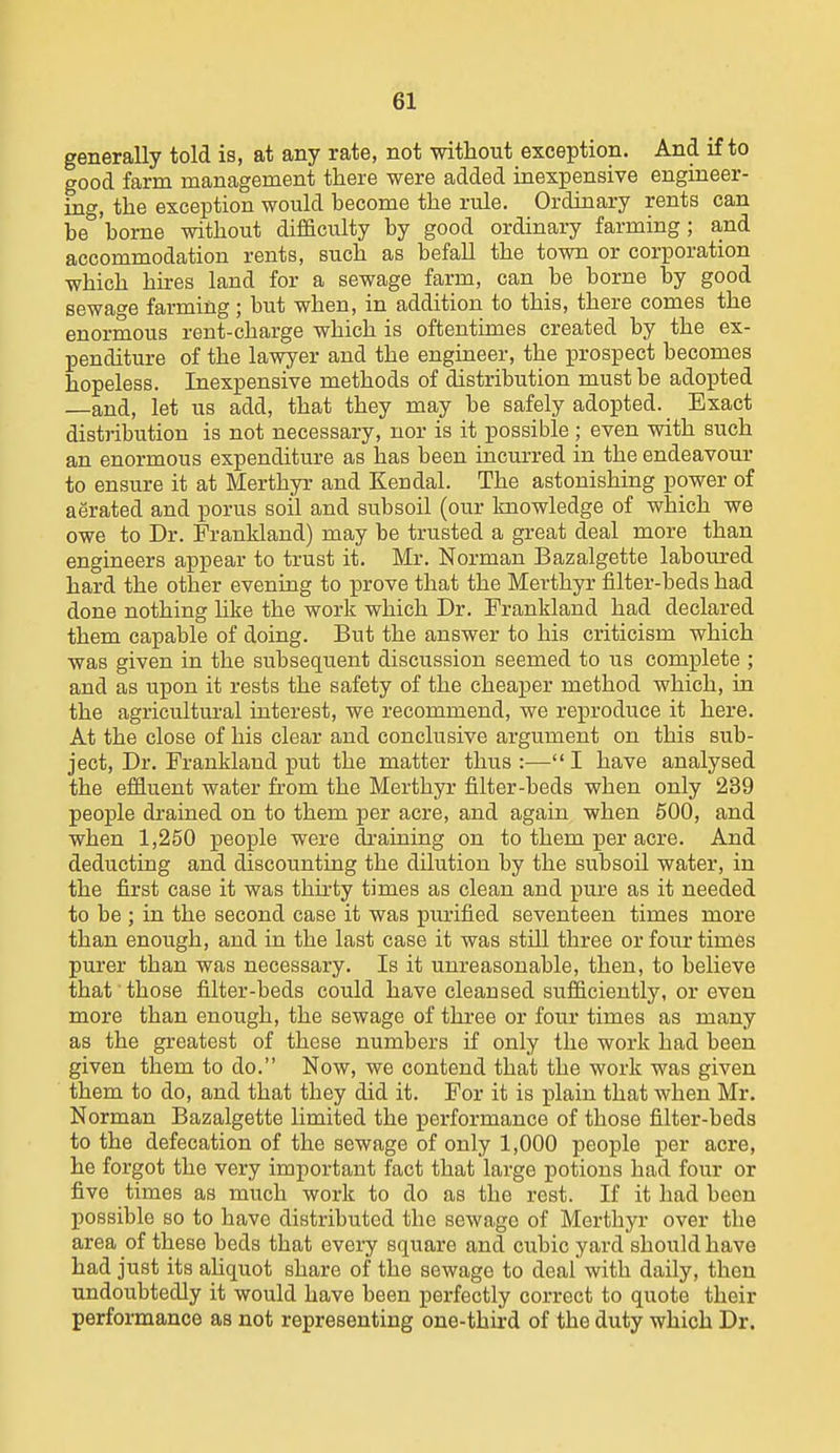 generally told is, at any rate, not without exception. And if to good farm management tliere were added inexpensive engineer- ing, the exception would become the rule. Ordinary rents can be borne without difficulty by good ordinary farming; a,nd accommodation rents, such as befall the town or corporation which hires land for a sewage farm, can be borne by good sewage farming; but when, in addition to this, there comes the enormous rent-charge which is oftentimes created by the ex- penditure of the lawyer and the engineer, the prospect becomes hopeless. Inexpensive methods of distribution must be adopted —and, let us add, that they may be safely adopted. Exact distribution is not necessary, nor is it possible ; even with such an enormous expenditure as has been incurred in the endeavour to ensure it at Merthyr and Kendal. The astonishing power of aerated and porus soil and subsoil (our knowledge of which we owe to Dr. Frankland) may be trusted a great deal more than engineers appear to trust it. Mr. Norman Bazalgette laboured hard the other evening to prove that the Merthyr filter-beds had done nothing like the work which Dr. Frankland had declared them capable of doing. But the answer to his criticism which was given in the subsequent discussion seemed to us complete ; and as upon it rests the safety of the cheaper method which, in the agricultural interest, we recommend, we reproduce it here. At the close of his clear and conclusive argument on this sub- ject, Dr. Frankland put the matter thus:—I have analysed the effluent water from the Merthyr filter-beds when only 239 people drained on to them per acre, and again when 500, and when 1,250 people were draining on to them per acre. And deducting and discounting the dilution by the subsoil water, in the first case it was thirty times as clean and pure as it needed to be ; in the second case it was purified seventeen times more than enough, and in the last case it was still three or four times purer than was necessary. Is it unreasonable, then, to believe that those filter-beds could have cleansed sufficiently, or even more than enough, the sewage of three or four times as many as the greatest of these numbers if only the work had been given them to do. Now, we contend that the work was given them to do, and that they did it. For it is plain that when Mr. Norman Bazalgette limited the performance of those filter-beds to the defecation of the sewage of only 1,000 people per acre, he forgot the very important fact that large potions had four or five times as much work to do as the rest. If it had been possible so to have distributed the sewage of Merthyr over the area of these beds that every square and cubic yard should have had just its ahquot share of the sewage to deal with daily, then undoubtedly it would have been perfectly correct to quote their performance as not representing one-third of the duty which Dr.