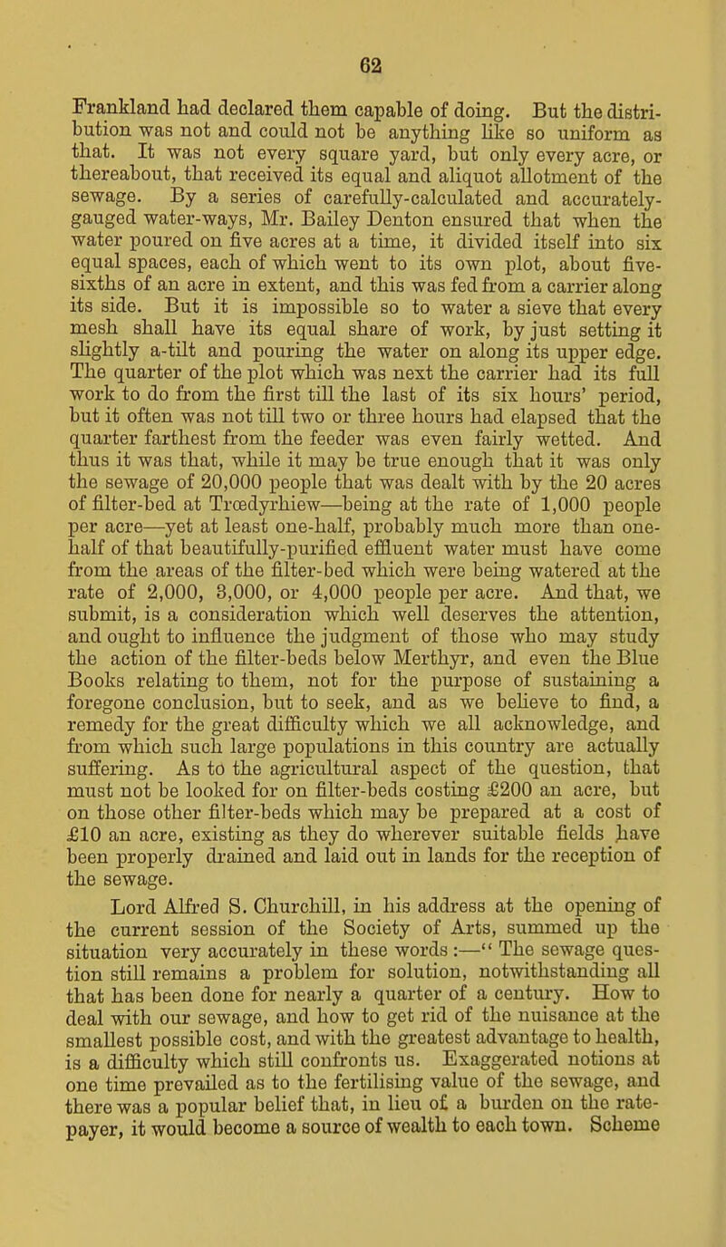 Frankland had declared them capable of doing. But the distri- bution was not and could not be anything Hke so uniform as that. It was not every square yard, but only every acre, or thereabout, that received its equal and aliquot allotment of the sewage. By a series of carefully-calculated and accurately- gauged water-ways, Mr. Bailey Denton ensured that when the water poured on five acres at a time, it divided itself into six equal spaces, each of which went to its own plot, about five- sixths of an acre in extent, and this was fed from a carrier along its side. But it is impossible so to water a sieve that every mesh shall have its equal share of work, by just setting it sHghtly a-tilt and pouring the water on along its upper edge. The quarter of the plot which was next the carrier had its full work to do from the first till the last of its six hours' period, but it often was not till two or three hours had elapsed that the quarter farthest from the feeder was even fairly wetted. And thus it was that, while it may be true enough that it was only the sewage of 20,000 people that was dealt with by the 20 acres of filter-bed at Troedyrhiew—being at the rate of 1,000 people per acre—yet at least one-half, probably much more than one- half of that beautifully-purified eflfiuent water must have come from the areas of the filter-bed which were being watered at the rate of 2,000, 3,000, or 4,000 people per acre. And that, we submit, is a consideration which well deserves the attention, and ought to influence the judgment of those who may study the action of the filter-beds below Merthyr, and even the Blue Books relating to them, not for the pm'pose of sustaining a foregone conclusion, but to seek, and as we beKeve to find, a remedy for the great difficulty which we all acknowledge, and fi-om which such large populations in this country are actually suffering. As to the agricultural aspect of the question, that must not be looked for on filter-beds costing £200 an acre, but on those other filter-beds which may be prepared at a cost of J610 an acre, existing as they do wherever suitable fields have been properly di-ained and laid out in lands for the reception of the sewage. Lord Alfred S. Churchill, in his address at the opening of the current session of the Society of Arts, summed up the situation very accurately in these words :— The sewage ques- tion still remains a problem for solution, notwithstanding all that has been done for nearly a quarter of a century. How to deal with our sewage, and how to get rid of the nuisance at the smallest possible cost, and with the greatest advantage to health, is a difficulty which still confronts us. Exaggerated notions at one time prevailed as to the fertilising value of the sewage, and there was a popular belief that, in lieu of a biu-den on the rate- payer, it would become a source of wealth to each town. Scheme