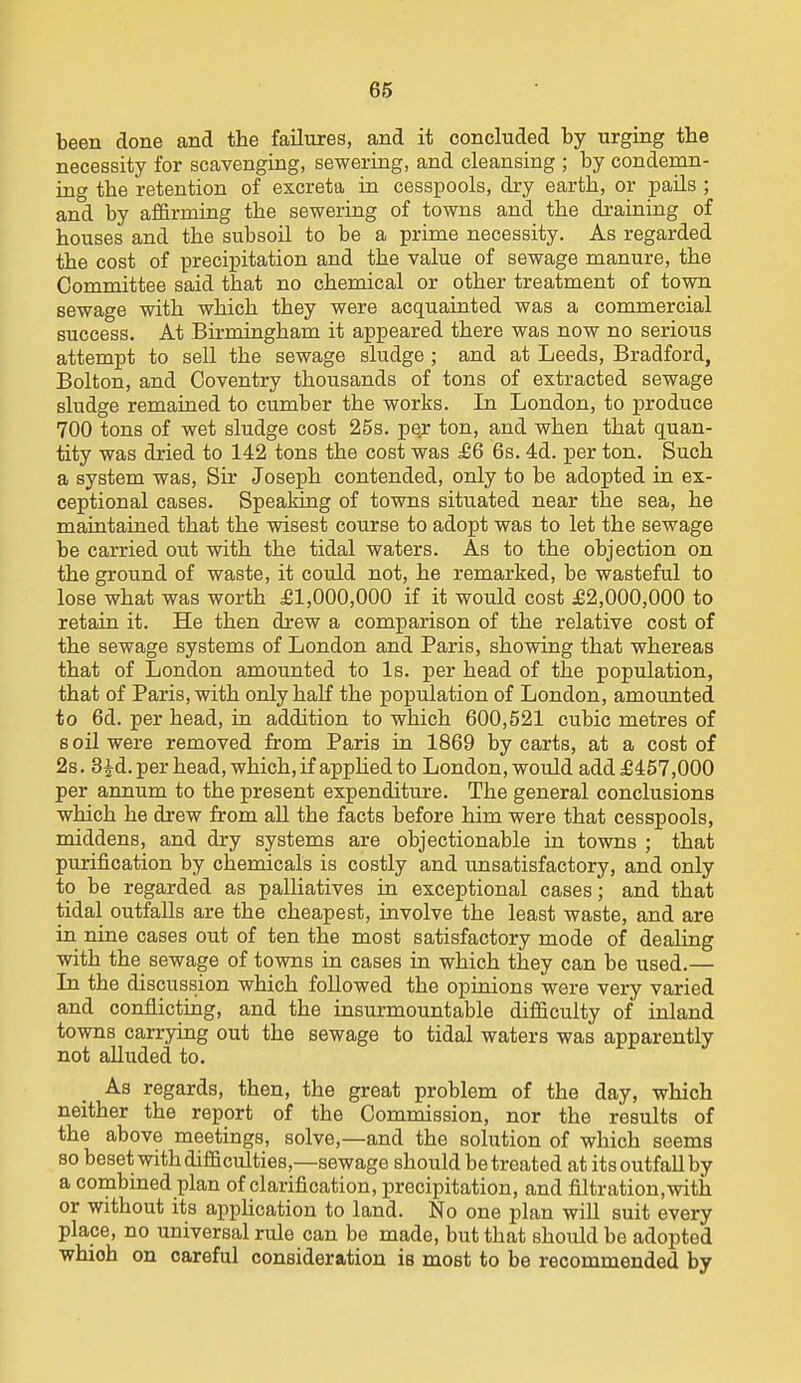 66 been done and the failures, and it concluded by urging the necessity for scavenging, sewering, and cleansing ; by condemn- ing the retention of excreta in cesspools, dry earth, or pails ; and by affirmitig the sewering of towns and the draining of houses and the subsoil to be a prime necessity. As regarded the cost of precipitation and the value of sewage manure, the Committee said that no chemical or other treatment of town sewage with which they were acquainted was a commercial success. At Birmingham it appeared there was now no serious attempt to sell the sewage sludge ; and at Leeds, Bradford, Bolton, and Coventry thousands of tons of extracted sewage sludge remained to cumber the works. In London, to produce 700 tons of wet sludge cost 25s. pe;* ton, and when that quan- tity was dried to 142 tons the cost was £6 6s. 4d. per ton. Such a system was. Sir Joseph contended, only to be adopted in ex- ceptional cases. Spealang of towns situated near the sea, he maintained that the wisest course to adopt was to let the sewage be carried out with the tidal waters. As to the objection on the ground of waste, it could not, he remarked, be wasteful to lose what was worth £1,000,000 if it would cost £2,000,000 to retain it. He then drew a comparison of the relative cost of the sewage systems of London and Paris, showing that whereas that of London amounted to Is. per head of the population, that of Paris, with only half the population of London, amounted to 6d. per head, in addition to which 600,521 cubic metres of 8 oil were removed from Paris in 1869 by carts, at a cost of 2s. 3^d. per head, which, if apphed to London, would add £457,000 per annum to the present expenditure. The general conclusions which he drew from aU the facts before him were that cesspools, middens, and dry systems are objectionable in towns ; that purification by chemicals is costly and unsatisfactory, and only to be regarded as palliatives in exceptional cases; and that tidal outfalls are the cheapest, involve the least waste, and are in nine cases out of ten the most satisfactory mode of dealing with the sewage of towns in cases in which they can be used.— Li the discussion which followed the opinions were very varied and conflicting, and the insurmountable difficulty of inland towns carrying out the sewage to tidal waters was apparently not alluded to. As regards, then, the great problem of the day, which neither the report of the Commission, nor the results of the above meetings, solve,—and the solution of which seems so beset with difficulties,—sewage should be treated at its outfall by a combined plan of clarification, precipitation, and filtration.with or without its apphcation to land. No one plan will suit every place, no universal rule can be made, but that should be adopted which on careful consideration is most to be recommended by