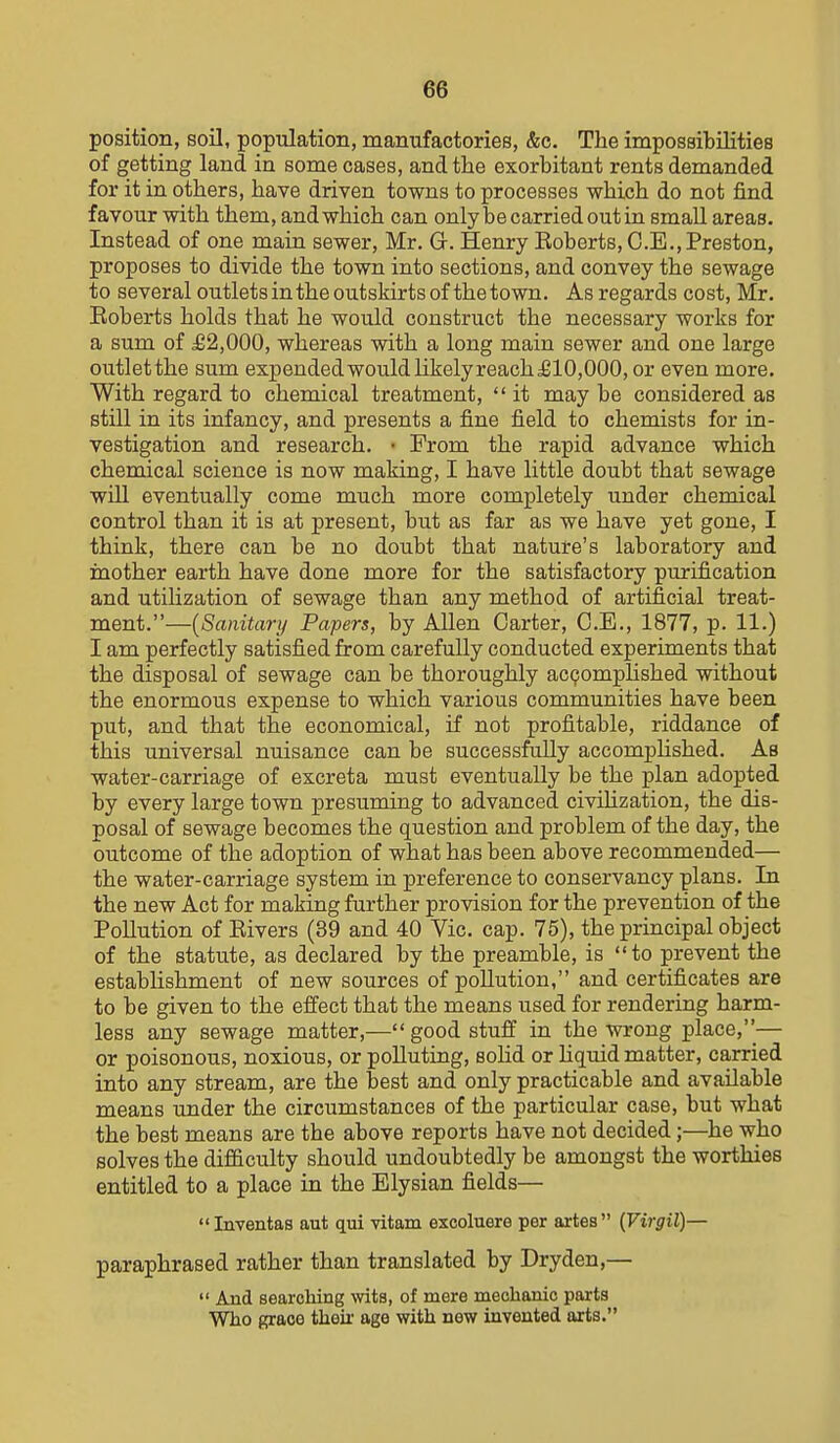 position, soil, population, manufactories, &c. The impossibilities of getting land in some cases, and the exorbitant rents demanded for it in others, have driven towns to processes which do not find favour with them, and which can only be carried out ia small areas. Instead of one main sewer, Mr. G. Henry Roberts, C.E.,Preston, proposes to divide the town into sections, and convey the sewage to several outlets in the outskirts of the town. As regards cost, Mr. Eoberts holds that he would construct the necessary works for a sum of £2,000, whereas with a long main sewer and one large outletthe sum expendedwouldlikelyreach£10,000, or even more. With regard to chemical treatment,  it may be considered as still in its infancy, and presents a fine field to chemists for in- vestigation and research. • From the rapid advance which chemical science is now making, I have little doubt that sewage will eventually come much more completely under chemical control than it is at present, but as far as we have yet gone, I think, there can be no doubt that nature's laboratory and mother earth have done more for the satisfactory purification and utilization of sewage than any method of artificial treat- ment.—{Sanitary Papers, by Allen Carter, C.E., 1877, p. 11.) I am perfectly satisfied from carefully conducted experiments that the disposal of sewage can be thoroughly ac(?omphshed without the enormous expense to which various communities have been put, and that the economical, if not profitable, riddance of this universal nuisance can be successfully accompHshed. Ab water-carriage of excreta must eventually be the plan adopted by every large town presuming to advanced civihzation, the dis- posal of sewage becomes the question and problem of the day, the outcome of the adoption of what has been above recommended— the water-carriage system in preference to conservancy plans. In the new Act for making further provision for the prevention of the Pollution of Rivers (39 and 40 Vic. cap. 75), the principal object of the statute, as declared by the preamble, is to prevent the establishment of new sources of pollution, and certificates are to be given to the effect that the means used for rendering harm- less any sewage matter,—good stuff in the wrong place,^— or poisonous, noxious, or polluting, solid or hquid matter, carried into any stream, are the best and only practicable and available means under the circumstances of the particular case, but what the best means are the above reports have not decided;—he who solves the difficulty should undoubtedly be amongst the worthies entitled to a place in the Elysian fields— Inventas aut qui vitam excoluere per artes (Virgil)— paraphrased rather than translated by Dryden,—  And searching wits, of mere mechanic parts Who f^raoo theii age with new invented arts.