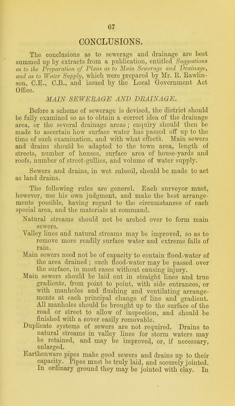 CONCLUSIONS. The conclusions as to sewerage and drainage are best summed up by extracts from a publication, entitled Suggestions as to the Preparation of Plans as to Main Sewerage and Drainage, and as to Water Siq^phj, whicb were prepared by Mr. E. Eawlin- son, O.E., C.B., and issued by the Local Government Act Office. MAIN SEWERAGE AND DRAINAGE. Before a scheme of sewerage is devised, the district should be fully examined so as to obtain a correct idea of the drainage area, or the several di-ainage areas; enquiry should then be made to ascertain how surface water has passed off up to the time of such examination, and with what effects. Main sewers and drains should be adapted to the town area, length of streets, number of houses, surface area of house-yards and roofs, number of street-gullies, and volume of water supply. Sewers and drains, in wet subsoil, should be made to act as land drains. The following rules are general. Each surveyor must, however, use his own judgment, and make the best arrange- ments possible, having regard to the circumstances of each special area, and the materials at command. Natural streams should not be arched over to form main sewers. Valley lines and natural streams may be improved, so as to remove more readily surface water and extreme falls of rain. Main sewers need not be of capacity to contain flood-water of the area drained ; such flood-water may be passed over the sm'face, in most cases without causing injury. Main sewers should be laid out in straight lines and true gradients, from point to point, with side entrances, or with manholes and flushing and ventilating arrange- ments at each principal change of line and gradient. All manholes should be brought up to the surface of the road or street to allow of inspection, and should be finished with a cover easily removable. DupUcate systenis of sewers are not required. Drains to natural streams in valley lines for storm waters may be retained, and may be improved, or, if necessary, enlarged. Earthenware pipes make good sewers and drains up to their capacity. Pipes must be truly laid, and securely jointed. In ordinary ground they may be jointed with clay. In