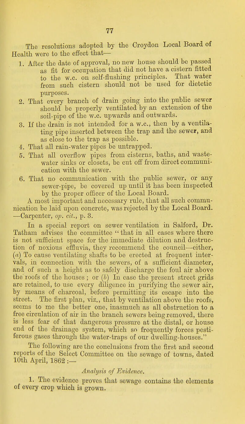 The resolutions adopted by the Croydon Local Board of Health were to the effect that— 1. Alter the date of approval, no new house should be passed as fit for occupation that did not have a cistern fitted to the w.c. on self-flushing principles. That water from such cistern should not be used for dietetic puiposes. 2. That every branch of drain going into the public sewer should be properly ventilated by an extension of the soil-j)ipe of the w.c. upwards and outwards. 3. If the drain is not intended for a w.c, then by a ventila- ting pipe inserted between the trap and the sewer, and as close to the trap as possible. 4. That all rain-water pipes be untrapped. 5. That all overflow pipes from cisterns, baths, and waste- water sinks or closets, be cut ofi' from direct communi- cation with the sewer. 6. That no communication with the public sewer, or any sewer-pipe, be covered up until it has been inspected by the proper officer of the Local Board. A most important and necessary rule, that all such commu- nication be laid upon concrete, was rejected by the Local Board. —Carpenter, op. cit., p. 3. In a special report on sewer ventilation in SaLford, Dr. Tatham advises the committee  that in all cases where there is not sufficient space for the immediate dilution and destruc- tion of noxious effluvia, they recommend the council—either, (ft) To cause ventilating shafts to be erected at frequent inter- vals, in connection with the sewers, of a sufficient diameter, and of such a height as to safely discharge the foul air above the' roofs of the houses ; or (b) In case the present street grids are retained, to use every diligence in purifying the sewer air, by means of charcoal, before permitting its escape into the street. The first plan, viz., that by ventilation above the roofs, seems to me the better one, inasmuch as all obstruction to a free circulation of air in the branch sewers being removed, there is less fear of that dangerous pressure at the distal, or house end of the drainage system, which so frequently forces pesti- ferous gases through the water-traps of om- dwelHng-housos. The following are the conclusions from the first and second reports of the Select Committee on the sewage of towns, dated 10th A.])vi\, 1862 :— Analysis of Evidence. 1. The evidence proves that sewage contains the elements of every crop which is grown.