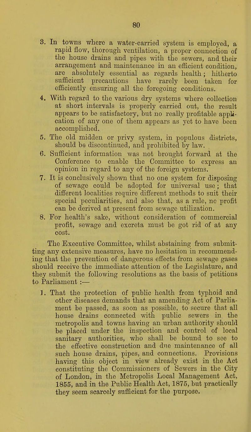 8. In towns wliere a water-carried system is employed, a rapid flow, thorough ventilation, a proper connection of the house drains and pipes with the sewers, and their arrangement and maintenance in an efi&cient condition, are absolutely essential as regards health; hitherto sufficient precautions have rarely been taken for efficiently ensuring all the foregoing conditions. 4. With regard to the various dry systems where collection at short intervals is properly carried out, the result appears to be satisfactory, but no really profitable appli- cation of any one of them appears as yet to have been accomplished. 5. The old midden or privy system, in populous districts, should be discontinued, and prohibited by law. 6. Sufficient information was not brought forward at the Conference to enable the Committee to express an opinion in regard to any of the foreign systems. 7. It is conclusively shown that no one system for disposiug of sewage could be adopted for universal use; that different localities require different methods to suit theu* special j)ecuHarities, and also that, as a rule, no profit can be derived at present from sewage utilization. 8. For health's sake, without consideration of commercial profit, sewage and excreta must be got rid of at any cost. The Executive Committee, whilst abstaining from submit- ting any extensive measures, have no hesitation in recommend- ing that the prevention of dangerous effects from sewage gases should receive the immediate attention of the Legislature, and they submit the following resolutions as the basis of petitions to Parhament :— 1. That the protection of pubHc health from typhoid and other diseases demands that an amending Act of Parlia- ment be passed, as soon as possible, to secure that all house drains connected with pubHc sewers in, the metropoHs and towns having an urban authority should be placed under the inspection and control of local sanitary authorities, who shall be bound to see to the effective construction and due maintenance of all such house drains, pipes, and connections. Provisions having this object in view already exist in the Act constituting the Commissioners of Sewers in the City of London, in the MetropoHs Local Management Act, 1855, and in the PubUc Health Act, 1875, but practically they seem scarcely sufficient for the purpose.