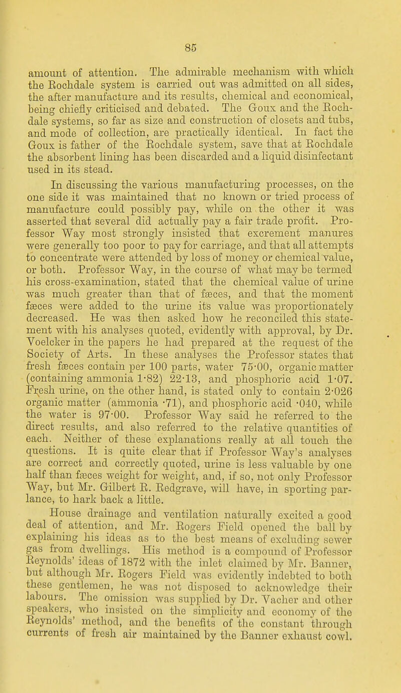 amount of attention. The admirable mechanism with wliich the Eochdale system is carried out was admitted on all sides, the after manufacture and its results, chemical and economical, being chiefly criticised and debated. The Goux and the Eoch- dale systems, so far as size and construction of closets and tubs, and mode of collection, are practically identical. In fact the Goux is father of the Eochdale system, save that at Eochdale the absorbent lining has been discarded and a liquid disinfectant used in its stead. In discussing the various manufacturing processes, on the one side it was maintained that no known or tried process of manufacture could possibly pay, whUe on the other it Avas asserted that several did actually pay a fair trade profit. Pro- fessor Way most strongly insisted that excrement majiures were generally too poor to pay for carriage, and that all attempts to concentrate were attended by loss of money or chemical value, or both. Professor Way, in the course of what may be termed his cross-examination, stated that the chemical value of urine was much greater than that of fteces, and that the moment fteces were added to the urine its value was proportionately decreased. He was then asked how he reconciled this state- ment with his analyses quoted, evidently with approval, by Dr. Voelcker in the papers he had prepared at the request of the Society of Arts. In these analyses the Professor states that fi-esh fasces contain per 100 parts, water 75-00, organic matter (containing ammonia 1-82) 22-13, and phosphoric acid 1-07. Fv^esh urine, on the other hand, is stated only to contain 2-026 organic matter (ainmonia -71), and phosphoric acid -040, while the water is 97-00. Professor Way said he referred to the direct results, and also referred to the relative quantities of each. Neither of these explanations really at all touch the questions. It is quite clear that if Professor Way's analyses are correct and correctly quoted, urine is less valuable by'one half than ffeces weight for weight, and, if so, not only Professor Way, but Mr. Gilbert E. Eedgrave, will have, in sporting par- lance, to hark back a little. House drainage and ventilation naturally excited a good deal of attention, and Mr. Eogers Field opened the ball by explaining his ideas as to the best means of excluding sewer gas from dwellings. His method is a compound of Professor Eeynolds' ideas of 1872 with the inlet claimed by Mr. Banner, but although Mr. Eogers Field was evidently indebted to both these gentlemen, he was not disposed to acknowledge their labours. The omission was supphed by Dr. Vacher and other speakers, who insisted on the simphcity and economy of the Eeynolds' method, and the benefits of the constant through currents of fresh air maintained by the Banner exhaust cowl.