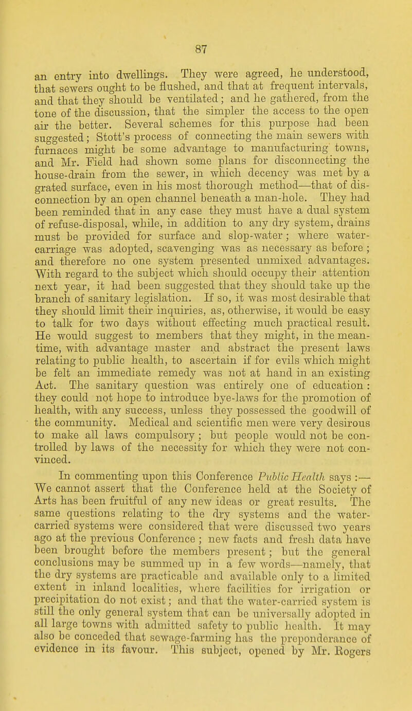 an entry into dwellings. They were agreed, lie understood, that sewers ought to be flushed, and that at frequent intervals, and that they should he ventilated; and he gathered, from the tone of the discussion, that the simpler the access to the open ah- the better. Several schemes for this purpose had been suggested; Stott's process of connecting the main sewers with furnaces might be some advantage to manufacturing towns, and Mr. Field had shown some plans for disconnecting the house-drain from the sewer, in which decency was met by a grated surface, even in his most thorough method—that of dis- connection by an open channel beneath a man-hole. They had been reminded that in any case they must have a dual system of refuse-disposal, while, in addition to any dry system, drains must be provided for surface and slop-water; where water- carriage was adopted, scavenging was as necessary as before ; and therefore no one system presented unmixed advantages. With regard to the subject which should occupy their attention next year, it had been suggested that they should take up the branch of sanitary legislation. If so, it was most desirable that they should hmit then- inquiries, as, otherwise, it would be easy to talk for two days without eifecting much practical result. He would suggest to members that they might, in the mean- time, with advantage master and abstract the present laws relating to public health, to ascertain if for evils which might be felt an immediate remedy was not at hand in an existing Act. The sanitary question was entirely one of education : they could not hope to introduce bye-laws for the promotion of health, with any success, unless they possessed the goodwill of the community. Medical and scientific men were very desirous to make all laws compulsory ; but people would not be con- trolled by laws of the necessity for which they were not con- vinced. In commenting upon this Conference Public Health says :— We cannot assert that the Conference held at the Society of Arts has been fruitful of any new ideas or great results. The same questions relating to the dry systems and the water- carried systems were considered that were discussed two years ago at the previous Conference ; new facts and fresh data have been brought before the members present; but the general conclusions may be summed up in a few words—namely, that the dry systems are practicable and available only to a limited extent in inland localities, where facilities for irrigation or precipitation do not exist; and that the water-carried system is still the only general system that can be universally adopted in all large towns with admitted safety to pubhc health. It may also be conceded that sewage-farming has the preponderance of evidence in its favour. This subject, opened by Mr. Rogers