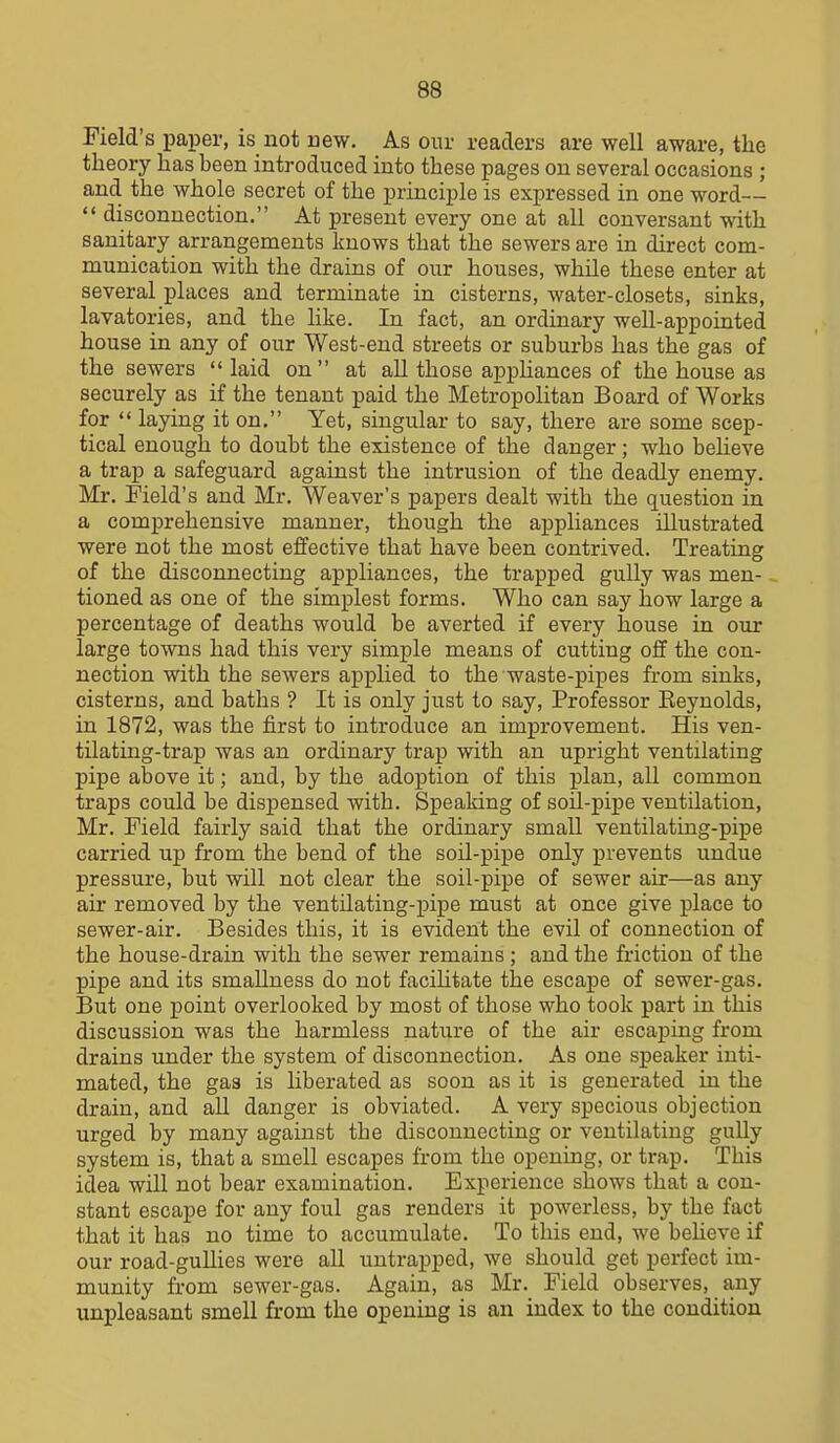Field's paper, is not new. As onr readers are well aware, the theory has been introduced into these pages on several occasions ; and the whole secret of the principle is expressed in one word—  disconnection. At present every one at all conversant with sanitary arrangements knows that the sewers are in direct com- munication with the drains of our houses, while these enter at several places and terminate in cisterns, water-closets, sinks, lavatories, and the like. In fact, an ordinary well-appointed house in any of our West-end streets or suburbs has the gas of the sewers  laid on  at all those apphances of the house as securely as if the tenant paid the Metropolitan Board of Works for  laying it on. Yet, singular to say, there are some scep- tical enough to doubt the existence of the danger; who beheve a trap a safeguard against the intrusion of the deadly enemy. Mr. Field's and Mr. Weaver's papers dealt with the question in a comprehensive manner, though the appliances illustrated were not the most effective that have been contrived. Treating of the disconnecting appliances, the trapped gully was men- tioned as one of the simplest forms. Who can say how large a percentage of deaths would be averted if every house in our large towns had this very simple means of cutting off the con- nection with the sewers appHed to the waste-pipes from sinks, cisterns, and baths ? It is only just to say. Professor Reynolds, in 1872, was the first to introduce an improvement. His ven- tilating-trap was an ordinary trap with an upright ventilating pipe above it; and, by the adoption of this plan, all common traps could be dispensed with. Speaking of soil-pipe ventilation, Mr. Field fairly said that the ordinary small ventilating-pipe carried up from the bend of the soil-pipe only prevents undue pressure, but will not clear the soil-pipe of sewer air—as any air removed by the ventilating-pipe must at once give place to sewer-air. Besides this, it is evident the evil of connection of the house-drain with the sewer remains ; and the friction of the pipe and its smaUness do not faciUtate the escape of sewer-gas. But one point overlooked by most of those who took part in this discussion was the harmless nature of the air escaping from drains under the system of disconnection. As one speaker inti- mated, the gas is liberated as soon as it is generated in the drain, and all danger is obviated. A very specious objection urged by many against the disconnecting or ventilating gully system is, that a smell escapes from the opening, or trap. This idea will not bear examination. Experience shows that a con- stant escape for any foul gas renders it powerless, by the fact that it has no time to accumulate. To this end, we beheve if our road-gullies were all untrapped, we should get perfect im- munity from sewer-gas. Again, as Mr. Field observes, any unpleasant smell from the opening is an index to the condition