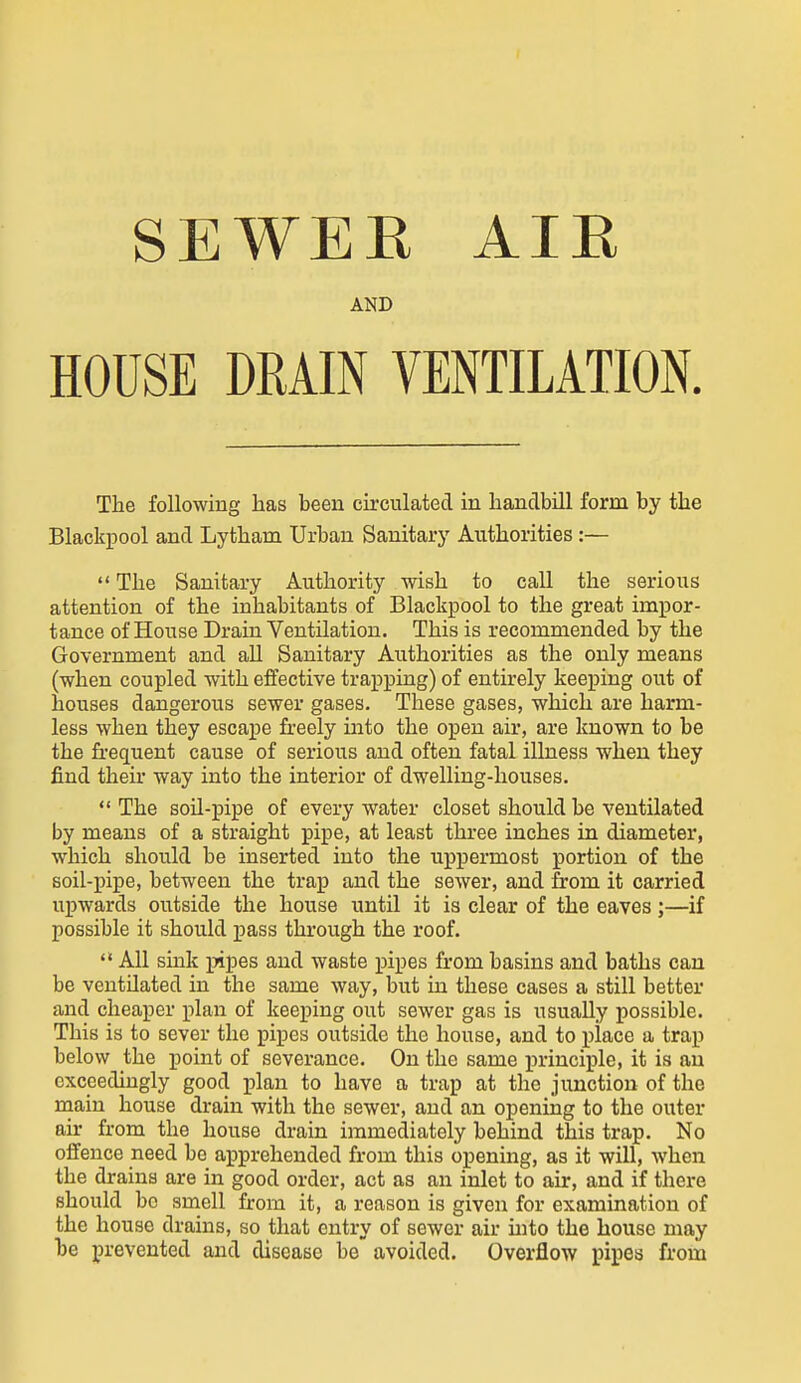 SEWEE AIE AND HOUSE DRAIN VENTILATION. The following has been circulated in handbill form by the Blackpool and Lytham Urban Sanitary Authorities :—  The Sanitary Authority wish to call the serious attention of the inhabitants of Blackpool to the great impor- tance of House Drain Ventilation. This is recommended by the Government and all Sanitary Authorities as the only means (when coupled with effective trapping) of entirely keeping out of houses dangerous sewer gases. These gases, which are harm- less when they escape freely uato the open air, are known to be the fi'equent cause of serious and often fatal illness when they find their way into the interior of dwelling-houses.  The soil-pipe of every water closet should be ventilated by means of a straight pipe, at least three inches in diameter, which should be inserted into the uppermost portion of the soil-pipe, between the trap and the sewer, and from it carried upwards outside the house until it is clear of the eaves;—if possible it should pass through the roof.  All sink pipes and waste pipes from basins and baths can be ventilated in the same way, but in these cases a still better and cheaper plan of keeping out sewer gas is usually possible. This is to sever the pipes outside the house, and to place a trap below the point of severance. On the same princii)le, it is an exceedingly good plan to have a trap at the junction of the niain house drain with the sewer, and an opening to the outer air from the house drain immediately behind this trap. No offence need be apprehended from this opening, as it will, when the drains are in good order, act as an inlet to air, and if there should bo smell from it, a reason is given for examination of the house drains, so that entry of sewer air uito the house may he prevented and disease be avoided. Overflow pipes from
