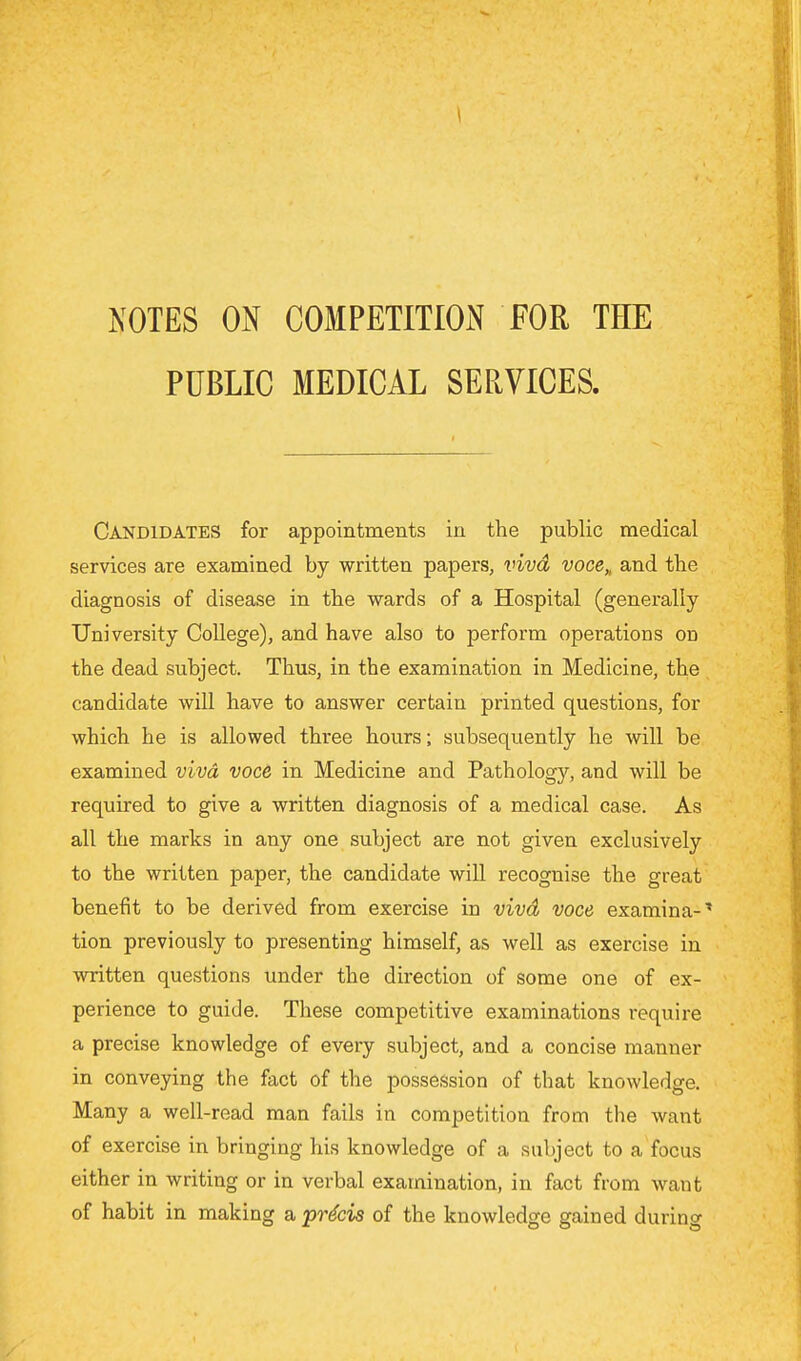 NOTES ON COMPETITION FOR THE PUBLIC MEDICAL SERVICES. Candidates for appointments in the public medical services are examined by written papers, viva voce,, and the diagnosis of disease in the wards of a Hospital (generally University College), and have also to perform operations on the dead subject. Thus, in the examination in Medicine, the candidate will have to answer certain printed questions, for which he is allowed three hours; subsequently he will be examined viva voce in Medicine and Pathology, and will be required to give a written diagnosis of a medical case. As all the marks in any one subject are not given exclusively to the written paper, the candidate will recognise the great benefit to be derived from exercise in vivd voce examina-* tion previously to presenting himself, as well as exercise in written questions under the direction of some one of ex- perience to guide. These competitive examinations require a precise knowledge of every subject, and a concise manner in conveying the fact of the possession of that knowledge. Many a well-read man fails in competition from the want of exercise in bringing his knowledge of a subject to a focus either in writing or in verbal examination, in fact from want of habit in making a, precis of the knowledge gained during