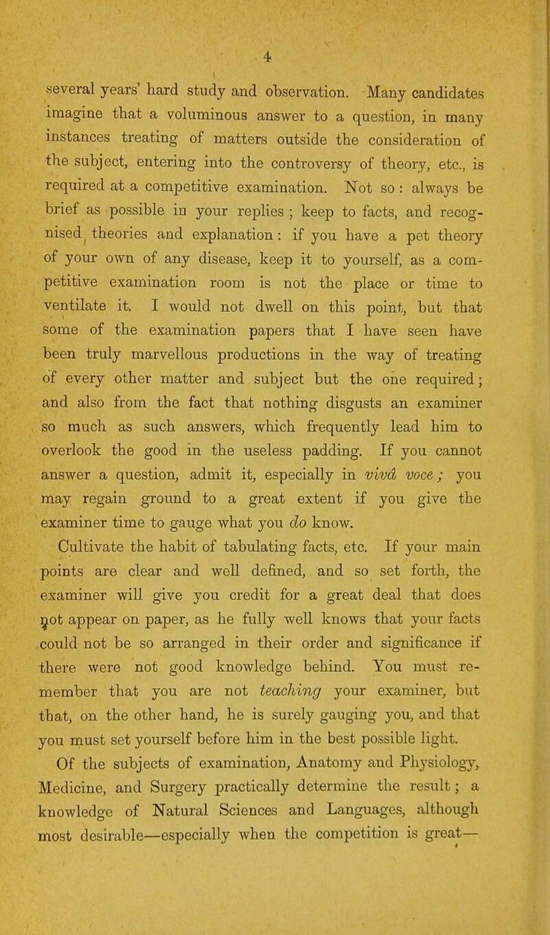 several years' hard study and observation. Many candidates imagine that a voluminous answer to a question, in many instances treating of matters outside the consideration of the subject, entering into the controversy of theory, etc., is required at a competitive examination. Not so : always be brief as possible in your replies ; keep to facts, and recog- nised ( theories and explanation: if you have a pet theory of your own of any disease, keep it to yourself, as a com- petitive examination room is not the place or time to ventilate it. I would not dwell on this point, but that some of the examination papers that I have seen have been truly marvellous productions in the way of treating of every other matter and subject but the one required; and also from the fact that nothing disgusts an examiner so much as such answers, which frequently lead him to overlook the good in the useless padding. If you cannot answer a question, admit it, especially in vivd voce; you may regain ground to a great extent if you give the examiner time to gauge what you do know. Cultivate the habit of tabulating facts, etc. If your main points are clear and well denned, and so set forth, the examiner will give you credit for a great deal that does not appear on paper, as he fully well knows that your facts could not be so arranged in their order and significance if there were not good knowledge behind. You must re- member that you are not teaching your examiner, but that, on the other hand, he is surely gauging you, and that you must set yourself before him in the best possible light. Of the subjects of examination, Anatomy and Physiology, Medicine, and Surgery practically determine the result; a knowledge of Natural Sciences and Languages, although most desirable—especially when the competition is great—