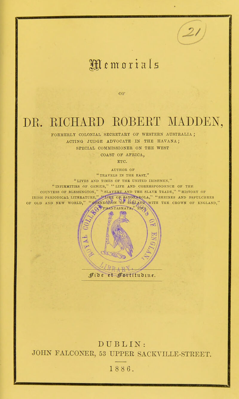 OK DR. RICHARD ROBERT MADDEN, FORMERLY COLONIAL SECRETARY OF WESTERN AUSTRALIA; ACTING JUDGE ADVOCATE IN THE HAVANA J SPECIAL COMMISSIONER ON THE WEST COAST OF AFRICA, ETC. AUTHOR OF DUBLIN : JOHN FALCONER, 53 UPPER SACKVILLE-STREET. 18 8 6.