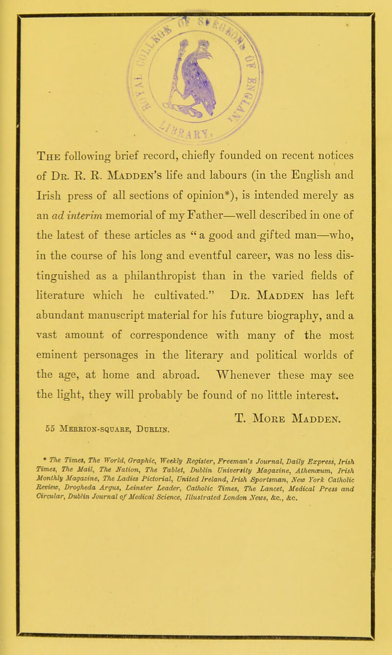 The following brief record, chiefly founded on recent notices of Dr. E. R. Madden's life and labours (in the English and Irish press of all sections of opinion*), is intended merely as an ad interim memorial of my Father—well described in one of the latest of these articles as  a good and gifted man—who, in the course of his long and eventful career, was no less dis- tinguished as a philanthropist than in the varied fields of literature which he cultivated. Dr. Madden has left abundant manuscript material for his future biography, and a vast amount of correspondence with many of the most eminent personages in the literary and political worlds of the age, at home and abroad. Whenever these may see the light, they will probably be found of no little interest. T. More Madden. 55 ilEBBION-SQOARE, DUBLIN. * The Times, The World, Graphic, Weekly Register, Freeman's Journal, Daily Express, Irish Times, The Hail, The Nation, The Tablet, Dublin University Magazine, Athenceum, Irish Monthly Magazine, The ladies Pictorial, United Ireland, Irish Sportsman, New York Catholic Review, Drogheda Argus, Leinster Leader, Catholic Times, Tlte Lancet, Medical Press and Circular, Dublin Journal of Medical Science, Illustrated London News, Ac., <fcc.