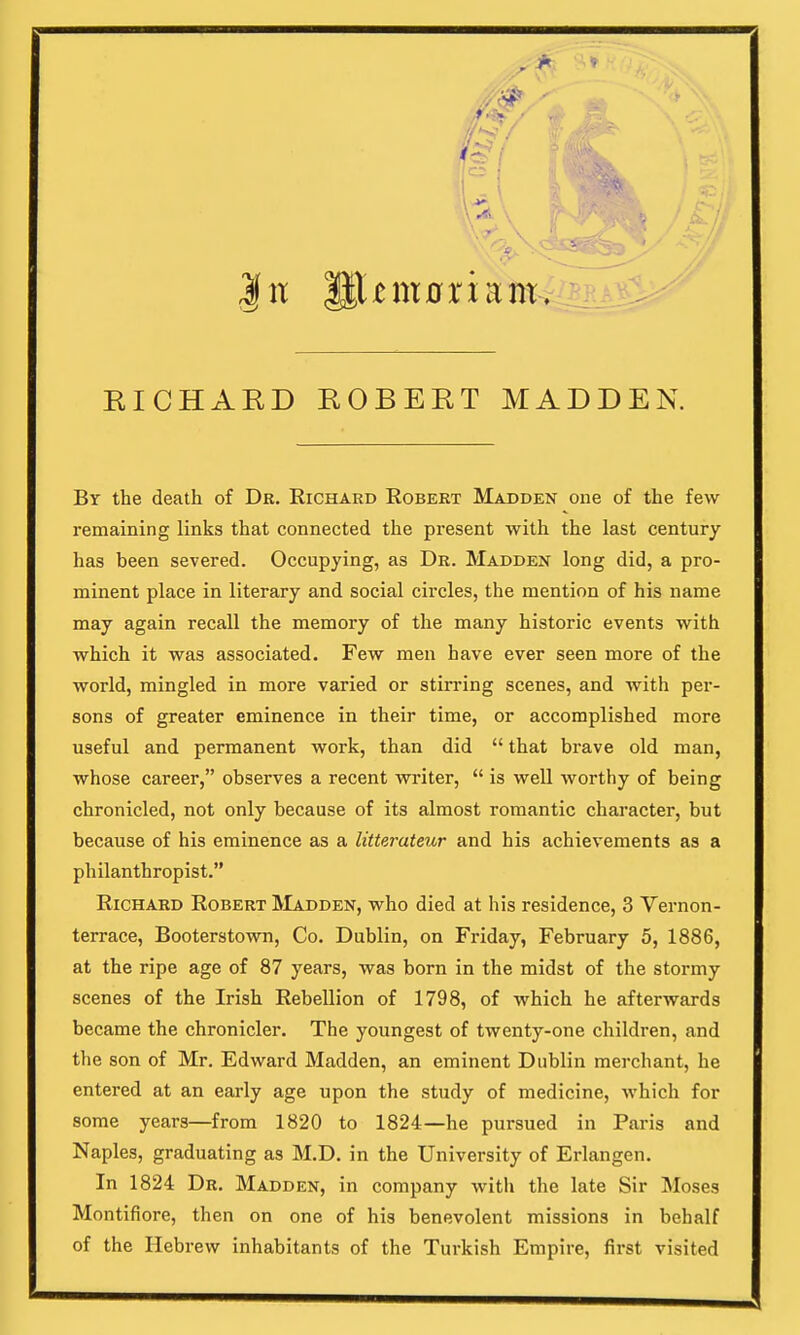 RICHARD ROBERT MADDEN. Br the death of Dr. Richard Robert Madden one of the few remaining links that connected the present with the last century has been severed. Occupying, as Dr. Madden long did, a pro- minent place in literary and social circles, the mention of his name may again recall the memory of the many historic events with which it was associated. Few men have ever seen more of the world, mingled in more varied or stirring scenes, and with per- sons of greater eminence in their time, or accomplished more useful and permanent work, than did  that brave old man, whose career, observes a recent writer,  is well worthy of being chronicled, not only because of its almost romantic character, but because of his eminence as a litterateur and his achievements as a philanthropist. Richard Robert Madden, who died at his residence, 3 Vernon- terrace, Booterstown, Co. Dublin, on Friday, February 5, 1886, at the ripe age of 87 years, was born in the midst of the stormy scenes of the Irish Rebellion of 1798, of which he afterwards became the chronicler. The youngest of twenty-one children, and the son of Mr. Edward Madden, an eminent Dublin merchant, he entered at an early age upon the study of medicine, which for some years—from 1820 to 1824—he pursued in Paris and Naples, graduating as M.D. in the University of Erlangen. In 1824 Dr. Madden, in company with the late Sir Moses Montifiore, then on one of his benevolent missions in behalf of the Hebrew inhabitants of the Turkish Empire, first visited