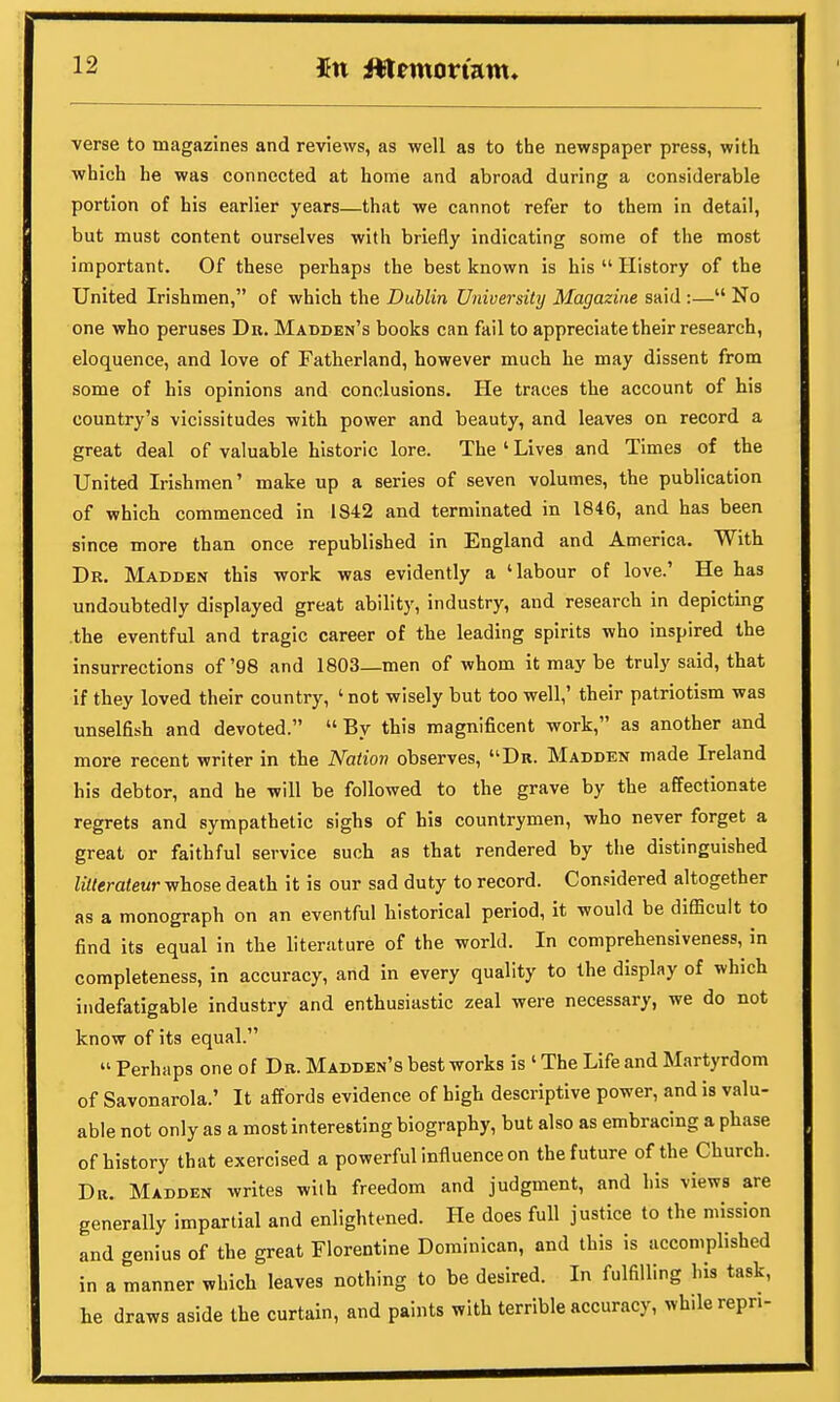 verse to magazines and reviews, as well as to the newspaper press, with which he was connected at home and abroad during a considerable portion of his earlier years—that we cannot refer to them in detail, but must content ourselves with briefly indicating some of the most important. Of these perhaps the best known is his  History of the United Irishmen, of which the Dublin University Magazine said :— No one who peruses Dr. Madden's books can fail to appreciate their research, eloquence, and love of Fatherland, however much he may dissent from some of his opinions and conclusions. He traces the account of his country's vicissitudes with power and beauty, and leaves on record a great deal of valuable historic lore. The ' Lives and Times of the United Irishmen' make up a series of seven volumes, the publication of which commenced in 1842 and terminated in 1846, and has been since more than once republished in England and America. With Dr. Madden this work was evidently a 'labour of love.' He has undoubtedly displayed great ability, industry, and research in depicting .the eventful and tragic career of the leading spirits who inspired the insurrections of'98 and 1803—men of whom it may be truly said, that if they loved their country, ' not wisely but too well,' their patriotism was unselfish and devoted.  By this magnificent work, as another and more recent writer in the Nation observes, Dr. Madden made Ireland his debtor, and he will be followed to the grave by the affectionate regrets and sympathetic sighs of his countrymen, who never forget a great or faithful service such as that rendered by the distinguished litterateur whose death it is our sad duty to record. Considered altogether as a monograph on an eventful historical period, it would be difficult to find its equal in the literature of the world. In comprehensiveness, in completeness, in accuracy, and in every quality to the display of which indefatigable industry and enthusiastic zeal were necessary, we do not know of its equal.  Perhaps one of Dr. Madden's best works is 1 The Life and Martyrdom of Savonarola.' It affords evidence of high descriptive power, and is valu- able not only as a most interesting biography, but also as embracing a phase of history that exercised a powerful influence on the future of the Church. Dr. Madden writes with freedom and judgment, and his views are generally impartial and enlightened. He does full justice to the mission and genius of the great Florentine Dominican, and this is accomplished in a manner which leaves nothing to be desired. In fulfilling his task, he draws aside the curtain, and paints with terrible accuracy, while repn-