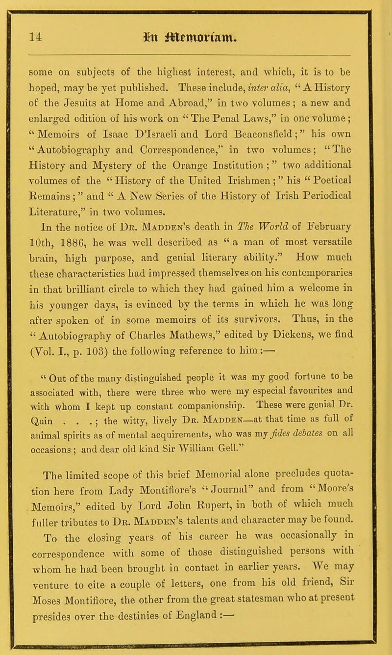 some on subjects of the highest interest, and which, it is to be hoped, may be yet published. These include, inter alia,  A History of the Jesuits at Home and Abroad, in two volumes ; a new and enlarged edition of his work on  The Penal Laws, in one volume;  Memoirs of Isaac D'Israeli and Lord Beaconsfield; his own  Autobiography and Correspondence, in two volumes;  The History and Mystery of the Orange Institution ; two additional volumes of the  History of the United Irishmen ;  his  Poetical Remains ;  and  A New Series of the History of Irish Periodical Literature, in two volumes. In the notice of Dr. Madden's death in The World of February 10th, 1886, he was well described as  a man of most versatile brain, high purpose, and genial literary ability. How much these characteristics had impressed themselves on his contemporaries in that brilliant circle to which they had gained him a welcome in his younger days, is evinced by the terms in which he was long after spoken of in some memoirs of its survivors. Thus, in the  Autobiography of Charles Mathews, edited by Dickens, we find (Vol. I., p. 103) the following reference to him:—  Out of the many distinguished people it was my good fortune to be associated with, there were three who were my especial favourites and with whom I kept up constant companionship. These were genial Dr. Quin . . .; the witty, lively Dr. Madden—at that time as full of animal spirits as of mental acquirements, who was my fides debates on all occasions ; and dear old kind Sir William Gell. The limited scope of this brief Memorial alone precludes quota- tion here from Lady Montifiore's Journal and from Moore's Memoirs, edited by Lord John Rupert, in both of which much fuller tributes to Dr. Madden's talents and character may be found. To the closing years of his career he was occasionally in correspondence with some of those distinguished persons with whom he had been brought in contact in earlier years. We may venture to cite a couple of letters, one from his old friend, Sir Moses Montifiore, the other from the great statesman who at present presides over the destinies of England :—