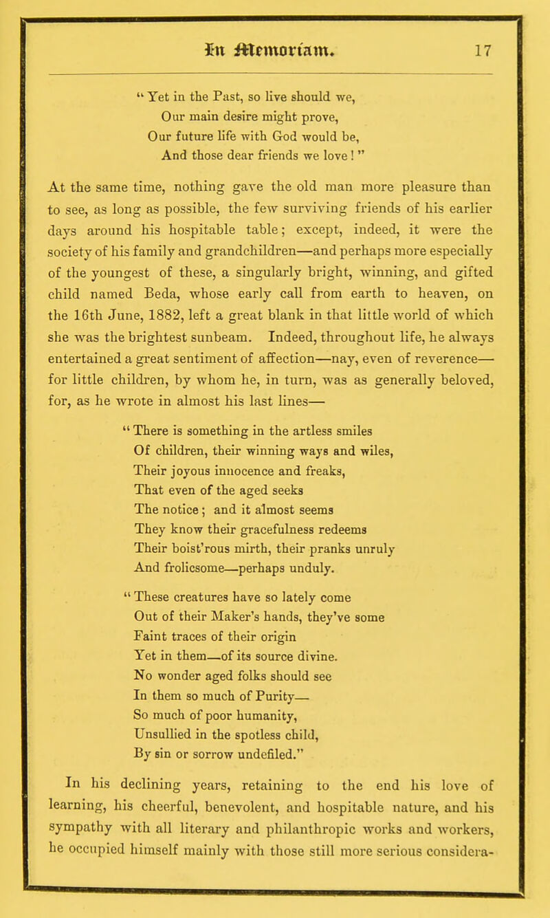  Yet in the Past, so live should we, Our main desire might prove, Our future life with God would be, And those dear friends we love!  At the same time, nothing gave the old man more pleasure than to see, as long as possible, the few surviving friends of his earlier days around his hospitable table; except, indeed, it were the society of his family and grandchildren—and perhaps more especially of the youngest of these, a singularly bright, winning, and gifted child named Beda, whose early call from earth to heaven, on the 16th June, 1882, left a great blank in that little world of which she was the brightest sunbeam. Indeed, throughout life, he always entertained a great sentiment of affection—nay, even of reverence— for little children, by whom he, in turn, was as generally beloved, for, as he wrote in almost his last lines—  There is something in the artless smiles Of children, their winning ways and wiles, Their joyous innocence and freaks, That even of the aged seeks The notice; and it almost seems They know their gracefulness redeems Their boist'rous mirth, their pranks unruly And frolicsome—perhaps unduly.  These creatures have so lately come Out of their Maker's hands, they've some Faint traces of their origin Yet in them—of its source divine. No wonder aged folks should see In them so much of Purity— So much of poor humanity, Unsullied in the spotless child, By sin or sorrow undefiled. In his declining years, retaining to the end his love of learning, his cheerful, benevolent, and hospitable nature, and his sympathy with all literary and philanthropic works and workers, he occupied himself mainly with those still more serious considera-
