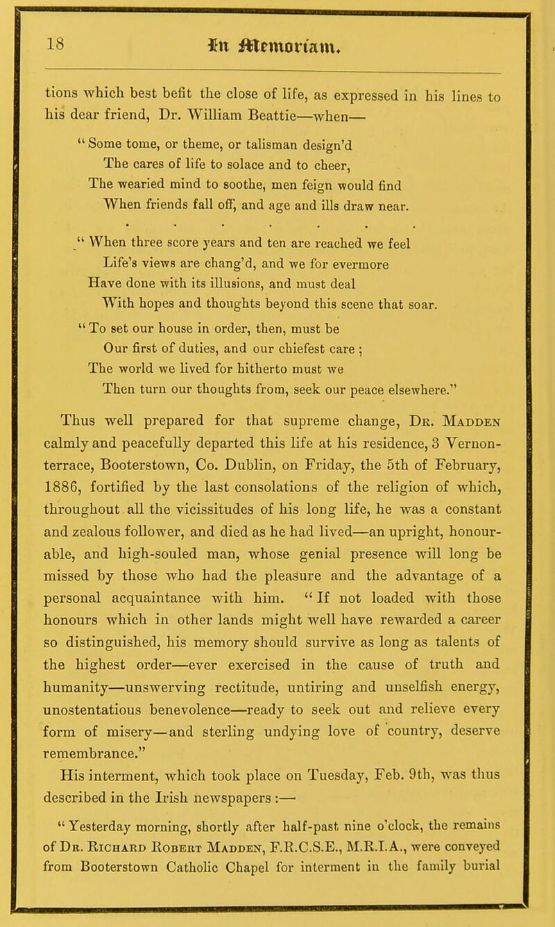 tions which best befit the close of life, as expressed in his lines to his dear friend, Dr. William Beattie—when— Some tome, or theme, or talisman design'd The cares of life to solace and to cheer, The wearied mind to soothe, men feign would find When friends fall off, and age and ills draw near.  When three score years and ten are reached we feel Life's views are chang'd, and we for evermore Have done with its illusions, and must deal With hopes and thoughts beyond this scene that soar.  To set our house in order, then, must be Our first of duties, and our chiefest care ; The world we lived for hitherto must we Then turn our thoughts from, seek our peace elsewhere. Thus well prepared for that supreme change, Dr. Madden calmly and peacefully departed this life at his residence, 3 Vernon- terrace, Booterstown, Co. Dublin, on Friday, the 5th of February, 1886, fortified by the last consolations of the religion of which, throughout all the vicissitudes of his long life, he was a constant and zealous follower, and died as he had lived—an upright, honour- able, and high-souled man, whose genial presence will long be missed by those who had the pleasure and the advantage of a personal acquaintance with him.  If not loaded with those honours which in other lands might well have rewarded a career so distinguished, his memory should survive as long as talents of the highest order—ever exercised in the cause of truth and humanity—unswerving rectitude, untiring and unselfish energy, unostentatious benevolence—ready to seek out and relieve every form of misery—and sterling undying love of country, deserve remembrance. His interment, which took place on Tuesday, Feb. 9th, was thus described in the Irish newspapers :—  Yesterday morning, shortly after half-past nine o'clock, the remains of Dr. Richard Robert Madden, F.R.C.S.E., M.R.I. A., were conveyed from Booterstown Catholic Chapel for interment in the family burial