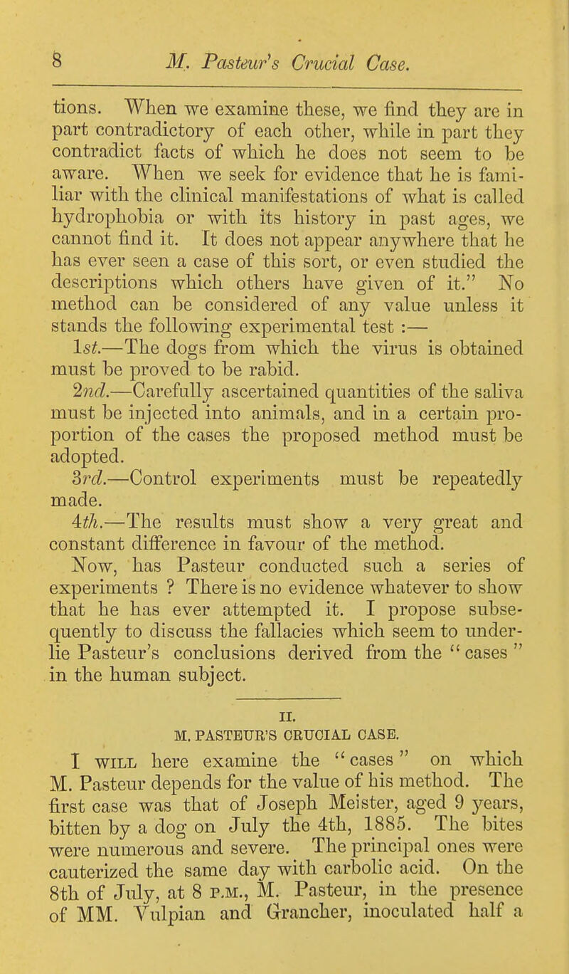 tions. When we examine these, we find they are in part contradictory of each other, while in part they contradict facts of which he does not seem to be aware. When we seek for evidence that he is fami- liar with the clinical manifestations of what is called hydrophobia or with its history in past ages, we cannot find it. It does not appear anywhere that he has ever seen a case of this sort, or even studied the descriptions which others have given of it. No method can be considered of any value unless it stands the following experimental test :— 1st.—The dogs from which the virus is obtained must be proved to be rabid. 2nd.—Carefully ascertained quantities of the saliva must be injected into animals, and in a certain pro- portion of the cases the proposed method must be adopted. 3rd.—Control experiments must be repeatedly made. 4dh.—The results must show a very great and constant difference in favour of the method. Now, has Pasteur conducted such a series of experiments ? There is no evidence whatever to show that he has ever attempted it. I propose subse- quently to discuss the fallacies which seem to under- lie Pasteur's conclusions derived from the  cases  in the human subject. n. M. PASTEUR'S CRUCIAL CASE. I will here examine the  cases on which M. Pasteur depends for the value of his method. The first case was that of Joseph Meister, aged 9 years, bitten by a dog on July the 4th, 1885. The bites were numerous and severe. The principal ones were cauterized the same day with carbolic acid. On the 8th of July, at 8 p.m., M. Pasteur, in the presence of MM. Vulpian and Grancher, inoculated half a