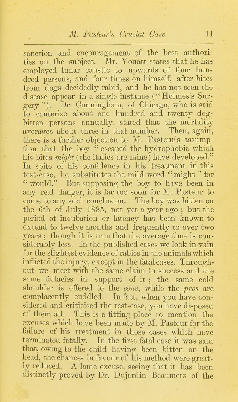 sanction and encouragement of the best authori- ties on the subject. Mr. Youatt states that he has employed lunar caustic to upwards of four hun- dred persons, and four times on himself, after bites from dogs decidedly rabid, and he has not seen the disease appear in a single instance (Holmes's Sur- gery ). Dr. Cunningham, of Chicago, who is said to cauterize about one hundred and twenty dog- bitten persons annually, stated that the mortality averages about three in that number. Then, again, there is a further objection to M. Pasteur's assump- tion that the boy  escaped the hydrophobia which his bites might (the italics are mine) have developed. In spite of his confidence in his treatment in this test-case, he substitutes the mild word might  for  would. But supposing the boy to have been in any real danger, it is far too soon for M. Pasteur to come to any such conclusion. The boy was bitten on the 6th of July 1885, not yet a year ago ; but the period of incubation or latency has been known to extend to twelve months and frequently to over two years ; though it is true that the average time is con- siderably less. In the published cases we look in vain for the slightest evidence of rabies in the animals which inflicted the injury, except in the fatal cases. Through- out we meet with the same claim to success and the same fallacies in support of it ; the same cold shoulder is offered to the cons, while the pros are complacently cuddled. In fact, when you have con- sidered and criticised the test-case, you have disposed of them all. This is a fitting place to mention the excuses which have been made by M. Pasteur for the failure of his treatment in those cases which have terminated fatally. In the first fatal case it was said that, owing to the child having been bitten on the head, the chances in favour of his method were great- ly reduced. A lame excuse, seeing that it has been distinctly proved by Dr. Dujardin Beaumetz of the