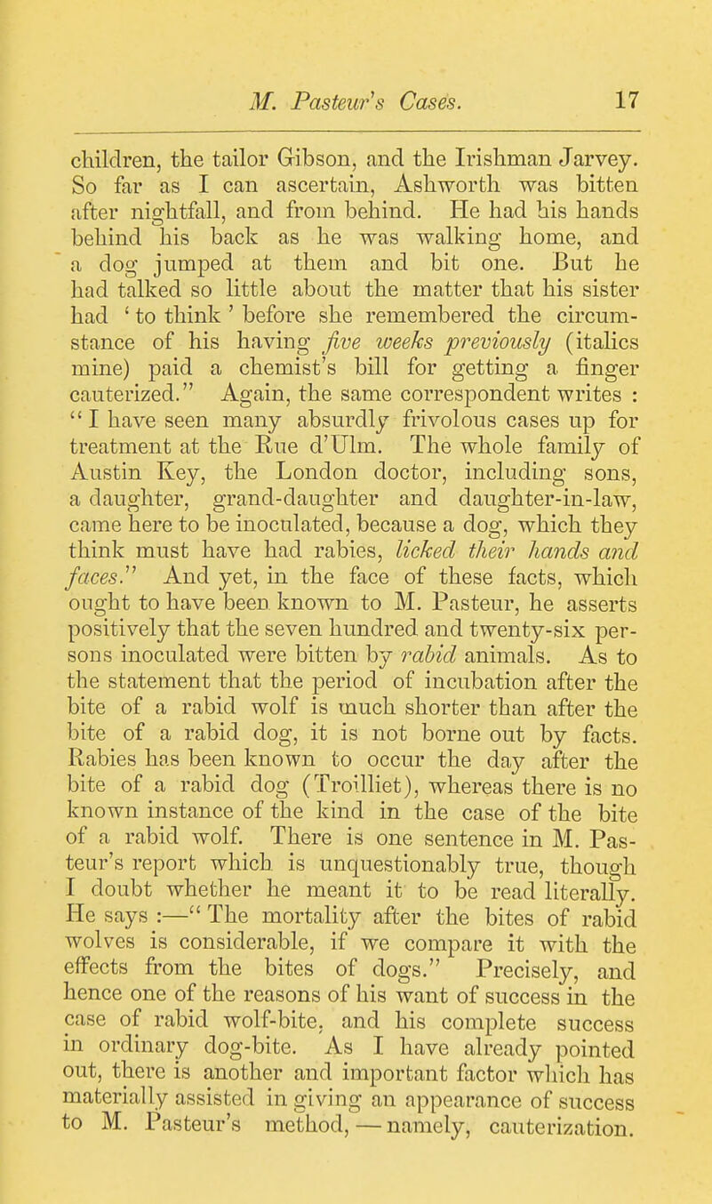 children, the tailor Gibson, and the Irishman Jarvey. So far as I can ascertain, Ashworth was bitten after nightfall, and from behind. He had his hands behind his back as he was walking home, and a dog jumped at them and bit one. But he had talked so little about the matter that his sister had ' to think ' before she remembered the circum- stance of his having five weeks previously (italics mine) paid a chemist's bill for getting a finger cauterized. Again, the same correspondent writes :  I have seen many absurdly frivolous cases up for treatment at the Rue d'Ulm. The whole family of Austin Key, the London doctor, including sons, a daughter, grand-daughter and daughter-in-law, came here to be inoculated, because a dog, which they think must have had rabies, licked their hands and faces.11 And yet, in the face of these facts, which ought to have beeD known to M. Pasteur, he asserts positively that the seven hundred and twenty-six per- sons inoculated were bitten by rabid animals. As to the statement that the period of incubation after the bite of a rabid wolf is much shorter than after the bite of a rabid dog, it is not borne out by facts. Rabies has been known to occur the day after the bite of a rabid dog (Troilliet), whereas there is no known instance of the kind in the case of the bite of a rabid wolf. There is one sentence in M. Pas- teur's report which is unquestionably true, though I doubt whether he meant it to be read literally. He says :— The mortality after the bites of rabid wolves is considerable, if we compare it with the effects from the bites of dogs. Precisely, and hence one of the reasons of his want of success in the case of rabid wolf-bite, and his complete success in ordinary dog-bite. As I have already pointed out, there is another and important factor which has materially assisted in giving an appearance of success to M. Pasteur's method,—namely, cauterization.