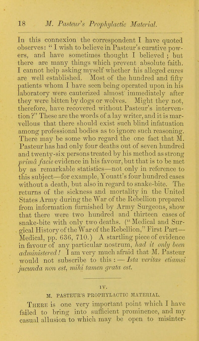 In this connexion the correspondent I have quoted observes:  I wish to believe in Pasteur's curative pow- ers, and have sometimes thought I believed ; but there are many things which prevent absolute faith. I cannot help asking myself whether his alleged cures are well established. Most of the hundred and fifty patients whom I have seen being operated upon in his laboratory were cauterized almost immediately after they were bitten by dogs or wolves. Might they not, therefore, have recovered without Pasteur's interven- tion ? These are the words of a lay writer, and it is mar- vellous that there should exist such blind infatuation among professional bodies as to ignore such reasoning. There may be some who regard the one fact that M. Pasteur has had only four deaths out of seven hundred and twenty-six persons treated by his method as strong primd facie evidence in his favour, but that is to be met by as remarkable statistics—not only in reference to this subject—for example, Youatt's four hundred cases without a death, but also in regard to snake-bite. The returns of the sickness and mortality in the United States Army during the War of the Rebellion prepared from information furnished by Army Surgeons, show that there were two hundred and thirteen cases of snake-bite with only two deaths. ( Medical and Sur- gical History of the War of the Rebellion, First Part— Medical, pp. 636, 710.) A startling piece of evidence in favour of any particular nostrum, had it only been administered! I am very much afraid that M. Pasteur would not subscribe to this : — Ista Veritas etiamsi jucunda non est, mihi tamen grata est. IV. M. PASTEUR'S PROPHYLACTIC MATERIAL. There is one very important point which I have failed to bring into sufficient prominence, and my casual allusion to which may be open to misintcr-