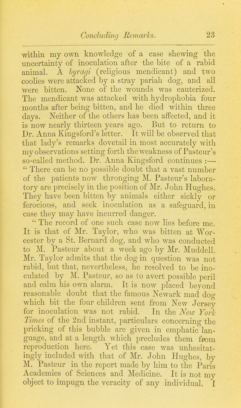 within my own knowledge of a case shewing the uncertainty of inoculation after the bite of a rabid animal. A byragi (religious mendicant) and two coolies were attacked by a stray pariah dog, and all were bitten. None of the wounds was cauterized. The mendicant was attacked with hydrophobia four months after being bitten, and he died within three days. Neither of the others has been affected, and it is now nearly thirteen years ago. But to return to Dr. Anna Kingsford's letter. It will be observed that that lady's remarks dovetail in most accurately with my observations setting forth the weakness of Pasteur's so-called method. Dr. Anna Kingsford continues :—  There can be no possible doubt that a vast number of the patients now thronging M. Pasteur's labora- tory are precisely in the position of Mr. John Hughes. They have been bitten by animals either sickly or ferocious, and seek inoculation as a safeguard, in case they may have incurred danger.  The record of one such case now lies before me. It is that of Mr. Taylor, who was bitten at Wor- cester by a St. Bernard dog, and who was conducted to M. Pasteur about a week ago by Mr. Muddell. Mr. Taylor admits that the dog in question was not rabid, but that, nevertheless, he resolved to be ino- culated by M. Pasteur, so as to avert possible jDeril and calm his own alarm. It is now placed beyond reasonable doubt that the famous Newark mad dog which bit the four children sent from New Jersey for inoculation was not rabid. In the New York Times of the 2nd instant, particulars concerning the pricking of this bubble are given in emphatic lan- guage, and at a length which precludes them from reproduction here. Yet this case was unhesitat- ingly included with that of Mr. John Hughes, by M. Pasteur in the report made by him to the Paris Academies of Sciences and Medicine. It is not my object to impugn the veracity of any individual. I