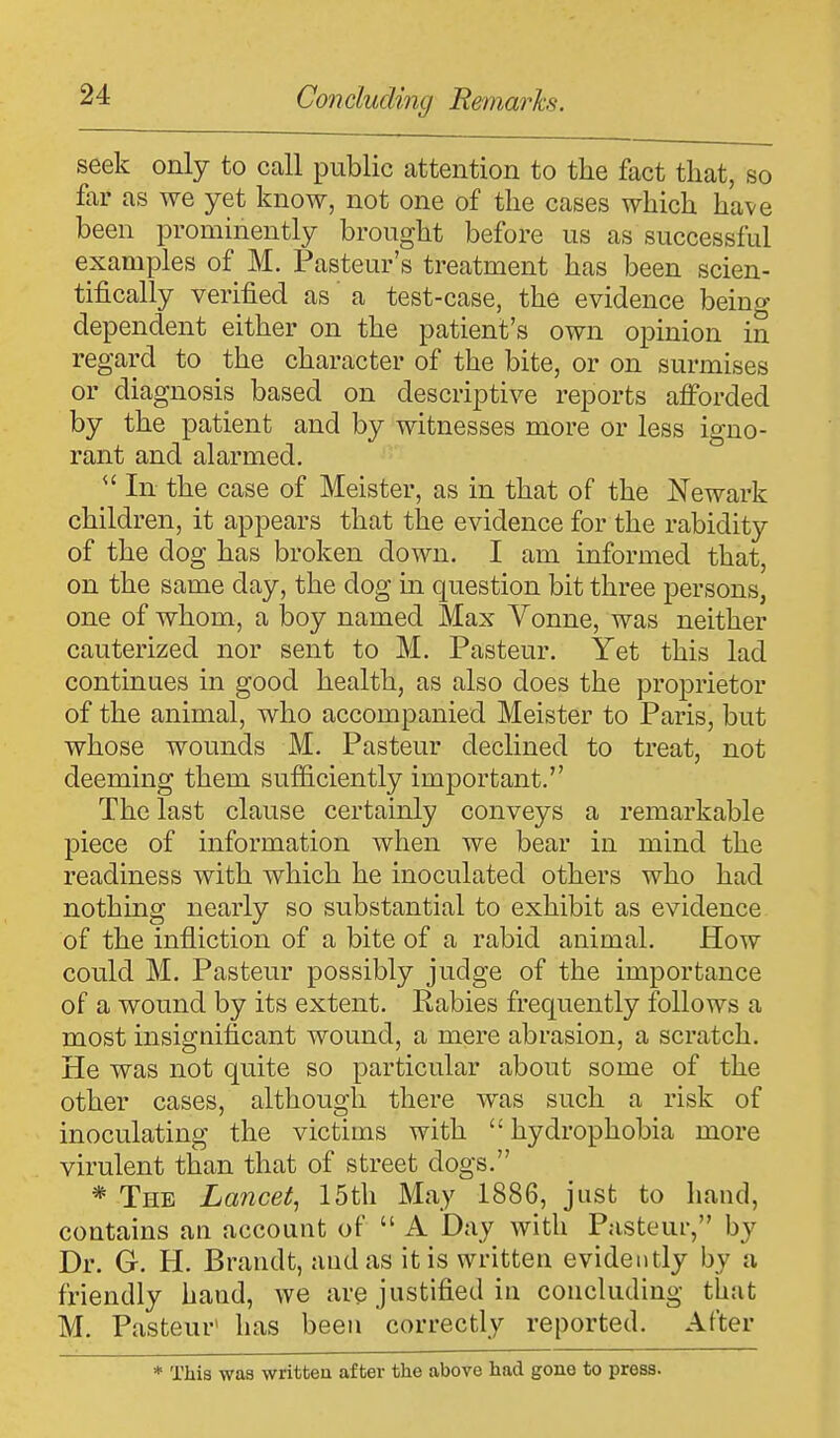 seek only to call public attention to the fact that, so far as we yet know, not one of the cases which have been prominently brought before us as successful examples of M. Pasteur's treatment has been scien- tifically verified as a test-case, the evidence being dependent either on the patient's own opinion in regard to the character of the bite, or on surmises or diagnosis based on descriptive reports afforded by the patient and by witnesses more or less igno- rant and alarmed.  In the case of Meister, as in that of the Newark children, it appears that the evidence for the rabidity of the dog has broken down. I am informed that, on the same day, the dog in question bit three persons, one of whom, a boy named Max Vonne, was neither cauterized nor sent to M. Pasteur. Yet this lad continues in good health, as also does the proprietor of the animal, who accompanied Meister to Paris, but whose wounds M. Pasteur declined to treat, not deeming them sufficiently important. The last clause certainly conveys a remarkable piece of information when we bear in mind the readiness with which he inoculated others who had nothing nearly so substantial to exhibit as evidence of the infliction of a bite of a rabid animal. How could M. Pasteur possibly judge of the importance of a wound by its extent. Rabies frequently follows a most insignificant wound, a mere abrasion, a scratch. He was not quite so particular about some of the other cases, although there was such a risk of inoculating the victims with hydrophobia more virulent than that of street dogs. * The Lancet, 15th May 1886, just to hand, contains an account of  A Day with Pasteur, by Dr. G. H. Brandt, and as it is written evidently by a friendly hand, we are justified in concluding that M. Pasteur' has been correctly reported. After * This was written after the above had gone to press.