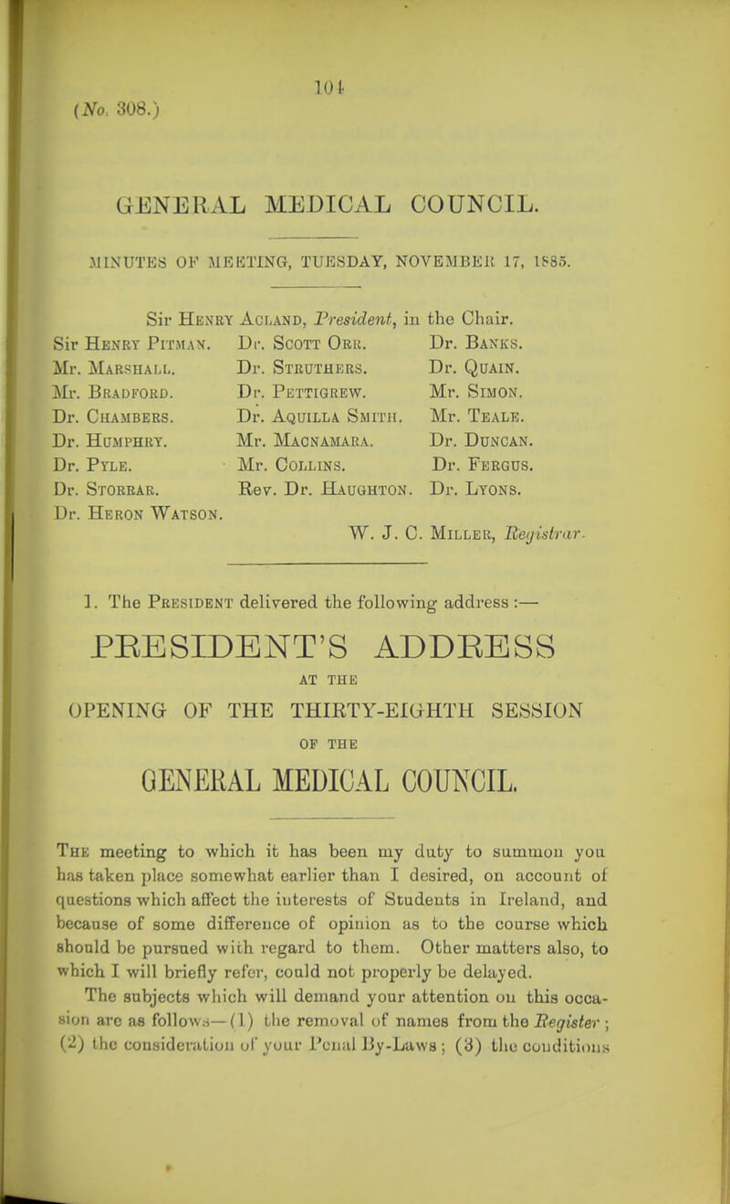 GENERAL MEDICAL COUNCIL. MINUTES OF MEETING, TUESDAY, NOVEMBEll 17, 1885. Sir Heney Acland, President, in the Chair. Sir Henry Pitmax. Dr. Scott Obu. Dr. Banks. Mr. Marshall. Dr. Struthers. Dr. Quain. Mr. Bradford. Dr. Pettigrew. Mr. Simon. Dr. Chambers. Dr. Aquilla Smith. Mr. Tealk. Dr. HuMPHRT. Mr. Macnamara. Dr. Duncan. Dr. Pyle. Mr. Collins. Dr. Fergus. Dr. Storear. Rev. Dr. Haughton. Dr. Lyons. Dr. Heron Watson. W. J. C. Miller, Beijistrar. ]. The President delivered the following address :— PEESIDENT'S ADDRESS AT THE OPENING OF THE THIRTY-EIOHTH SESSION of THE GENERAL MEDICAL COUNCIL. The meeting to which it has been my duty to summon you has taken jilace somewhat earlier than I desired, on account ol questions which afi'ect the interests of Students in Ireland, and because of some difference of opinion as to the course which should be pursued with regard to them. Other matters also, to which I will briefly refer, could not properly bo delayed. The subjects which will demand your attention on this occa- sion arc as follow.i—(1) tlie removal of names from the Begister ; {'^) the consideration ul your Penal By-Laws ; (3) the condition.s