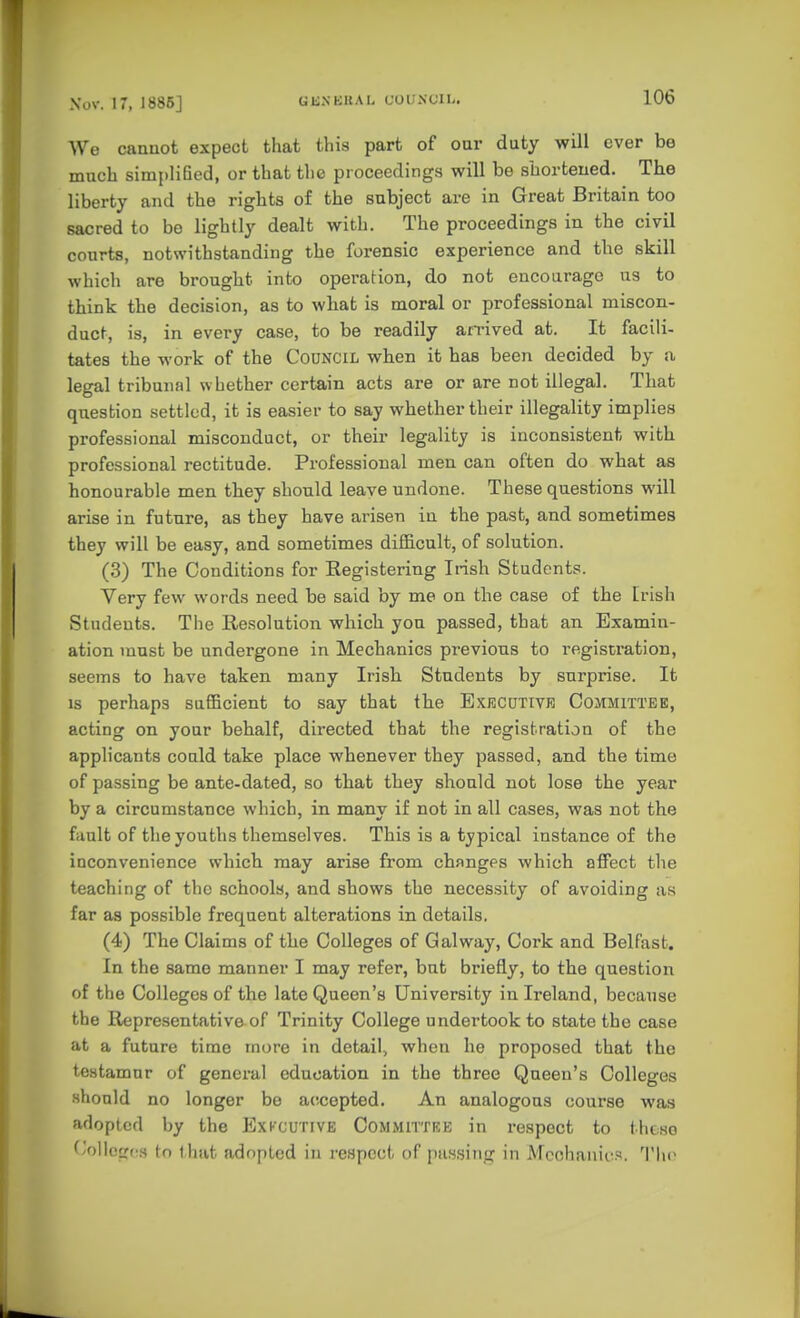 We cannot expect that this part of our duty will ever be much simplified, or that tlie proceedings will be shortened. The liberty and the rights of the subject are in Great Britain too sacred to bo lightly dealt with. The proceedings in the civil conrts, notwithstanding the forensic experience and the skill which are brought into operation, do not encourage us to think the decision, as to what is moral or professional miscon- duct, is, in every case, to be readily arrived at. It facili- tates the work of the COUNCIL when it has been decided by a legal tribunal whether certain acts are or are not illegal. That question settled, it is easier to say whether their illegality implies professional misconduct, or their legality is inconsistent with professional rectitude. Professional men can often do what as honourable men they should leave undone. These questions will arise in future, as they have arisen in the past, and sometimes they will be easy, and sometimes difficult, of solution. (3) The Conditions for Registering Irish Students. Very few words need be said by me on the case of the Irish Students. The Resolution which you passed, that an Examin- ation must be undergone in Mechanics previous to registration, seems to have taken many Irish Students by surprise. It is perhaps sufficient to say that the Exkcutivr Committee, acting on your behalf, directed that the registration of the applicants could take place whenever they passed, and the time of passing be ante-dated, so that they should not lose the year by a circumstance which, in many if not in all cases, was not the fault of the youths themselves. This is a typical instance of the inconvenience which may arise from changes which affect the teaching of the schools, and shows the necessity of avoiding as far as possible frequent alterations in details. (4) The Claims of the Colleges of Galway, Cork and Belfast. In the same manner I may refer, but briefly, to the question of the Colleges of the late Queen's University in Ireland, because the Representative of Trinity College undertook to state the case at a future time more in detail, when he proposed that the testamur of general education in the three Queen's Colleges should no longer be accepted. An analogous course was adopted by the Exkcutive Committre in respect to these ^'oiloircs tn that adopted in respect of passing in Mechanic''. The